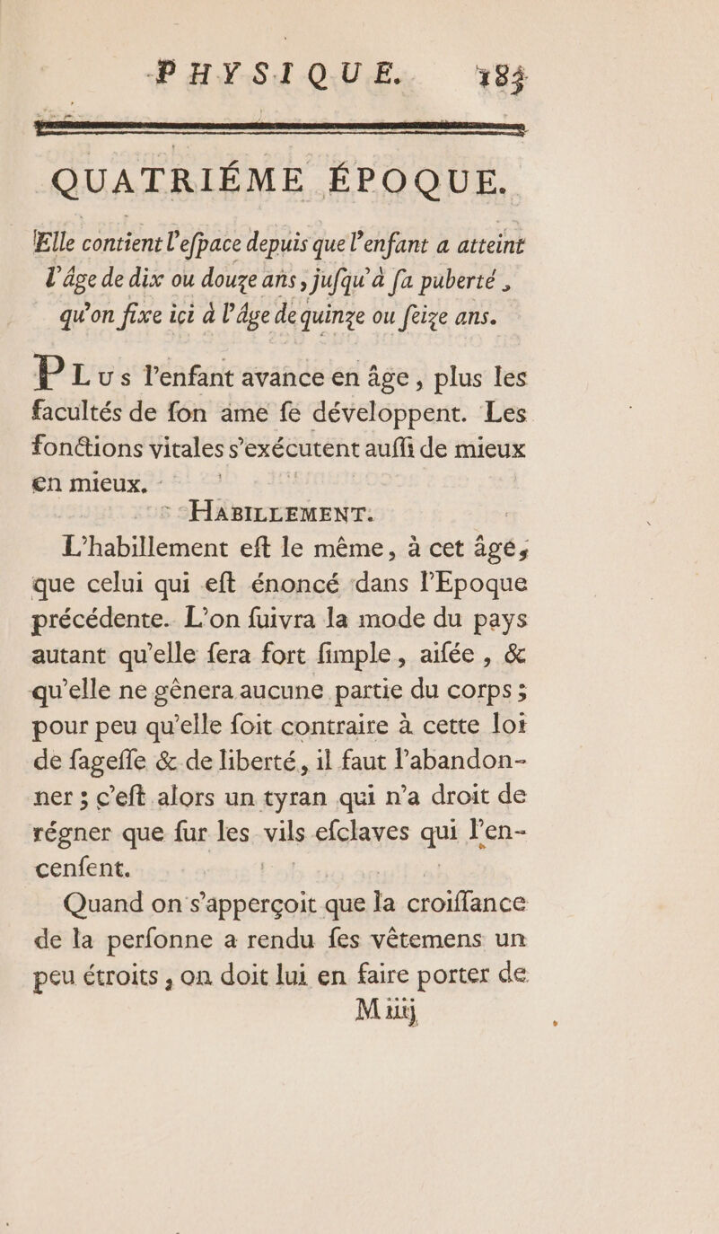 QUATRIÉME ÉPOQUE. Elle contient l'efpace depuis que l'enfant a atteint l'âge de dix ou douze ans jufqu’à fa puberté , qu’on fixe içi à l’âge dequinze ou fèize ans. P Lus l’enfant avance en âge, plus les facultés de fon ame fe développent. Les fontions vitales s exécutent aufli de mieux en mieux. - | DRE RAR NEA L’habillement eft le même, à cet âgé, que celui qui eft énoncé ‘dans l’Epoque précédente. L'on fuivra la mode du pays autant qu'elle fera fort fimple, aïfée , &amp; qu’elle ne gênera aucune partie du corps; pour peu qu’elle foit contraire à cette lot de fagefle &amp; de liberté, il faut labandon- ner ; c’eft alors un tyran qui n’a droit de régner que fur les vis efclaves aus l'en- cenfent. Quand on s’apperçoit que la croiffance de la perfonne a rendu fes vêtemens un peu étroits , on doit lui en faire porter de M ait