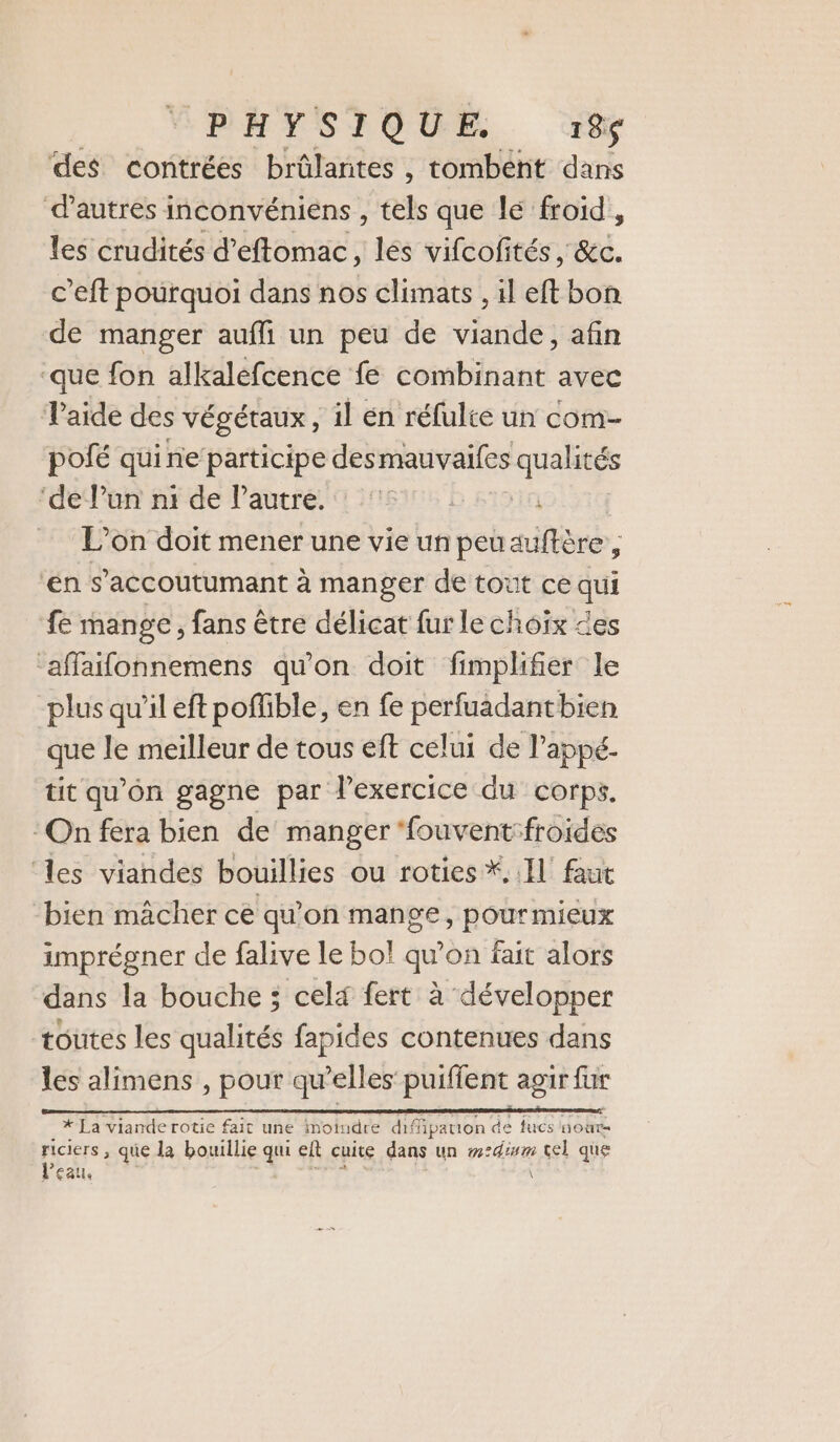 ‘PHYSIQUE. 185$ des contrées brûlarites , tombent dans d’autres inconvéniens , tels que lé froid, les crudités d’eftomac, lés vifcofités , &amp;c. c’eft pourquoi dans nos climats , il eft bon de manger aufli un peu de viande, afin ‘que fon alkaléfcence fe combinant avec Taide des VÉgÉTAUX , il en réfulte un com- pofé qui ne participe desmauvaifes ne ‘de Pun n1 de l’autre. | L'on doit mener une vie un peuauftère, en s’accoutumant à manger de tout ce qui fe mange, fans être délicat fur le choix des ‘affaifonnemens qu'on doit fimplifier le plus qu'il eft poffible, en fe perfuadantbien que le meilleur de tous eft celui de l’appé. tit qu'on gagne par l’exercice du corps. On fera bien de manger ‘fouvent:froides les viandes bouillies ou roties *, Il faut bien mâcher ce qu'on mange, pour mieux imprégner de falive le bo! qu'on fait alors dans la bouche ; celx fert à développer toutes les qualités fapides contenues dans les alimens , pour qu’elles’ puiffent agir fur Rs ni re RL * La viande rotie fait une moindre diffipation de fucs nour- riciers , que la bouillie qui elt cuite dans un m2dimm tel que l’eau, \