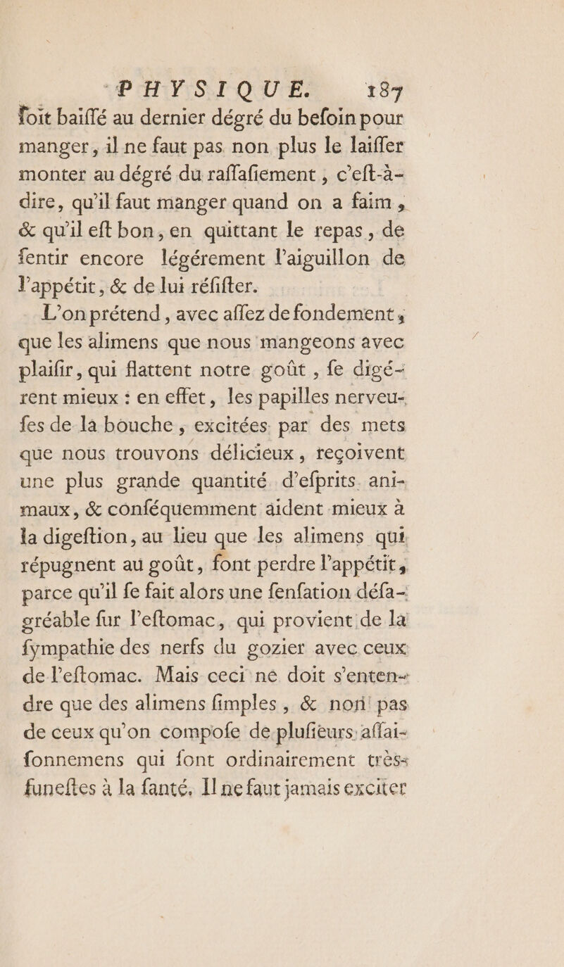 foit baïllé au dernier dégré du befoin pour manger , il ne faut pas non plus le laiffer monter au dégré du raffafiement , c’eft-à- dire, qu’il faut manger quand on a faim, êc qu'il eftbon,en quittant le repas, de fentir encore légérement l’aiguillon de l’appétit, &amp; de lui réfifter. L’onprétend , avec affez de fondement; que les alimens que nous mangeons avec plaifir, qui flattent notre goût , fe digé- rent mieux : en effet, les papilles nerveu- fes de la bouche ; excitées. par des mets que nous trouvons délicieux, reçoivent une plus grande quantité. d’efprits. ani- maux, &amp; conféquemment âident mieux à la digeftion, au lieu que les alimens qui répugnent au goût, font perdre l'appétit, parce qu'il fe fait alors une fenfation défa- gréable fur l’eftomac, qui provient de la fympathie des nerfs du gozier avec ceux de l’eftomac. Mais ceci ne doit s’enten- dre que des alimens fimples , &amp; nor! pas de ceux qu’on compofe de-plufieurs affai- fonnemens qui font ordinairement très&lt; funeftes à la fanté, Il ne faut jamais exciter