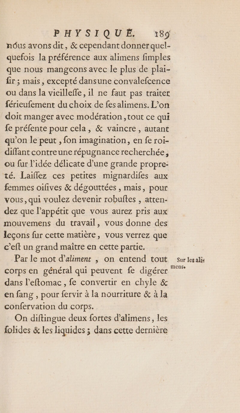 PHYSTGUE, 1959 nous avons dit, &amp; cependant donner quel- quefois la préférence aux alimens fimples que nous mangeons avec le plus de plai- {ir ; mais, excepté dansune convalefcence ou dans la vieillefle, il ne faut pas traiter férieufement du choix de fes alimens. L’on doit manger avec modération ,tout ce qui {e préfente pour cela, &amp; vaincre , autant qu'on le peut , fon imagination, en fe roi- diffant contreune répugnance recherchée, ou fur l’idée délicate d’une grande propre: té. Laiflez ces petites mignardifes aux femmes oifives &amp; dégouttées , mais, pour vous, qui voulez devenir robuftes , atten- dez que l'appétit que vous aurez pfis aux mouvemens du travail, vous donne des leçons fur cette matière, vous verrez que c’eft un grand maître en cette partie. Par le mot d’aliment , on entend tout corps en général qui peuvent fe digérer dans l’eftomac , fe convertir en chyle &amp; en fang , pour fervir à la nourriture &amp; à la confervation du corps. On diftingue deux fortes d’alimens, les folides &amp; les liquides ; dans cette dernière Sur les alie MmeEnse