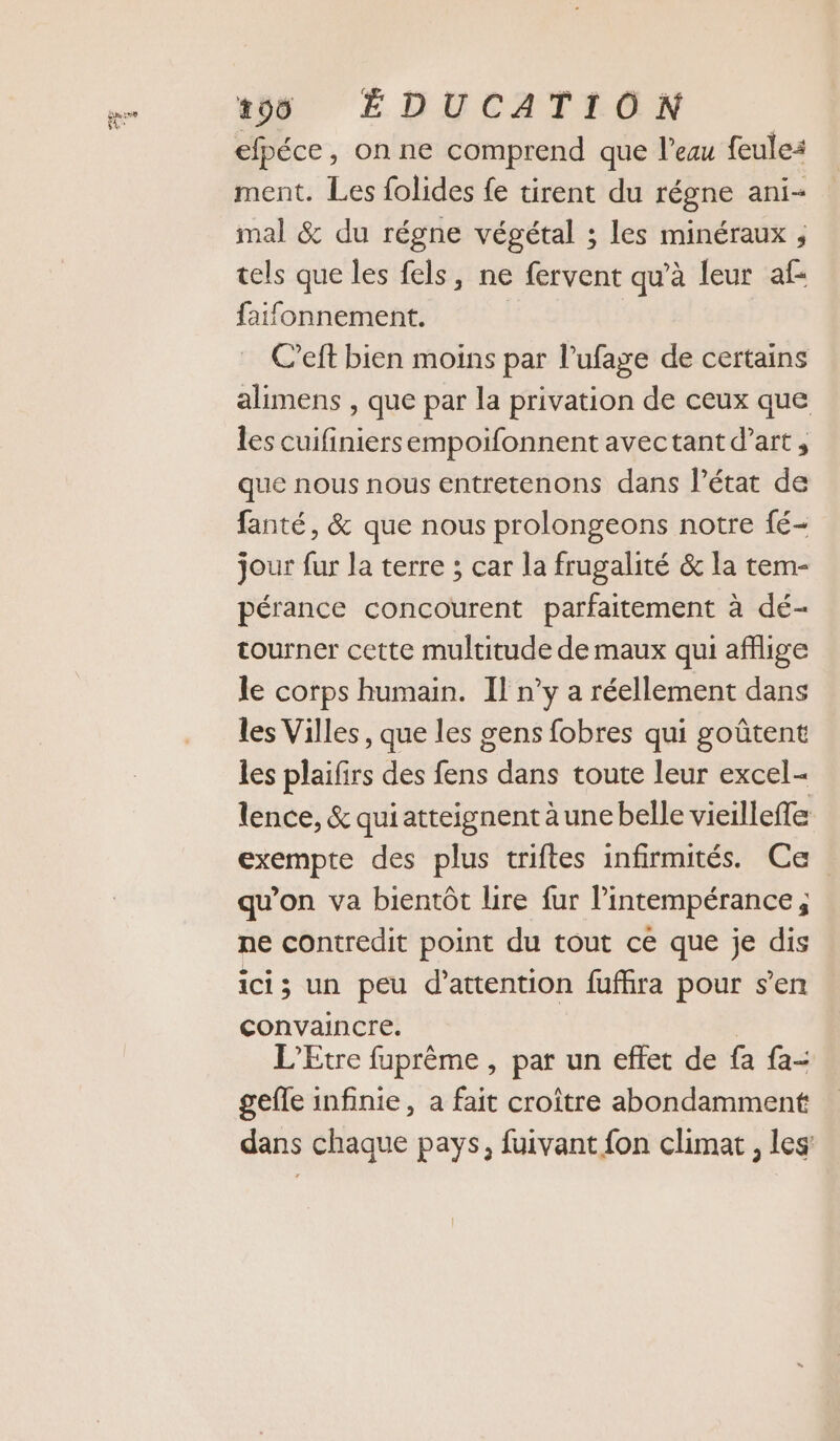 FL SE efpéce, on ne comprend que l’eau feule: ment. Les folides fe tirent du régne ani- mal &amp; du régne végétal ; les minéraux , tels que les fels, ne fervent qu’à leur af: faifonnement. | C’eft bien moins par l’ufage de certains alimens , que par la privation de ceux que les cuifiniersempoifonnent avectant d'art, que nous nous entretenons dans l’état de fanté, &amp; que nous prolongeons notre fé- jour fur la terre ; car la frugalité &amp; la tem- pérance concourent parfaitement à dé- tourner cette multitude de maux qui afflige le corps humain. Il n’y a réellement dans les Villes, que les gens fobres qui goûtent les plaifirs des fens dans toute leur excel- lence, &amp; quiatteignent aune belle vieilleffe exempte des plus triftes infirmités. Ce qu'on va bientôt lire fur lintempérance, ne contredit point du tout ce que je dis ici; un peu d'attention fuffira pour s’en convaincre. | L’Etre fuprème , par un effet de fa fa- gefle infinie, a fait croître abondamment dans chaque pays, fuivant fon climat, les: