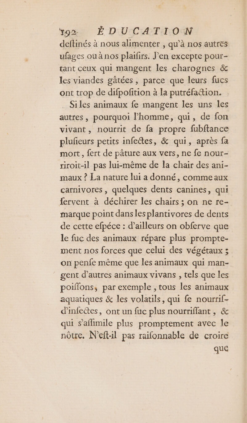 ÿo> É DUCATI ON deftinés à nous alimenter , qu'à nos autres ufages où à nos plaifirs. J'en excepte pour- tant ceux qui mangent les charognes &amp; les viandes gâtées, parce que leurs fucs ont trop de difpofition à la putréfation. Siles animaux fe mangent les uns les autres , pourquoi l’homme, qui, de fon vivant, nourrit de fa propre fubftance plufieurs petits infectes, &amp; qui, après fa mort, {ert de pâture aux vers, ne fe nour- riroit-il pas lui-même de la chair des ani- maux ? La nature lui a donné, comme aux carnivores, quelques dents canines, qui fervent à déchirer les chairs ; on ne re- marque point dans les plantivores de dents de cette efpéce : d’ailleurs on obferve que le fuc des animaux répare plus prompte- ment nos forces que celui des végétaux ; on penfe mème que les animaux qui man- gent d’autres animaux vivans , tels que les poiffons, par exemple , tous les animaux aquatiques &amp; les volatils, qui fe nourrif- d'infectes, ont un fuc plus nourriflant, &amp; qui s’aflimile plus promptement avec le nôtre. N’eft:l pas raifonnable de croire que
