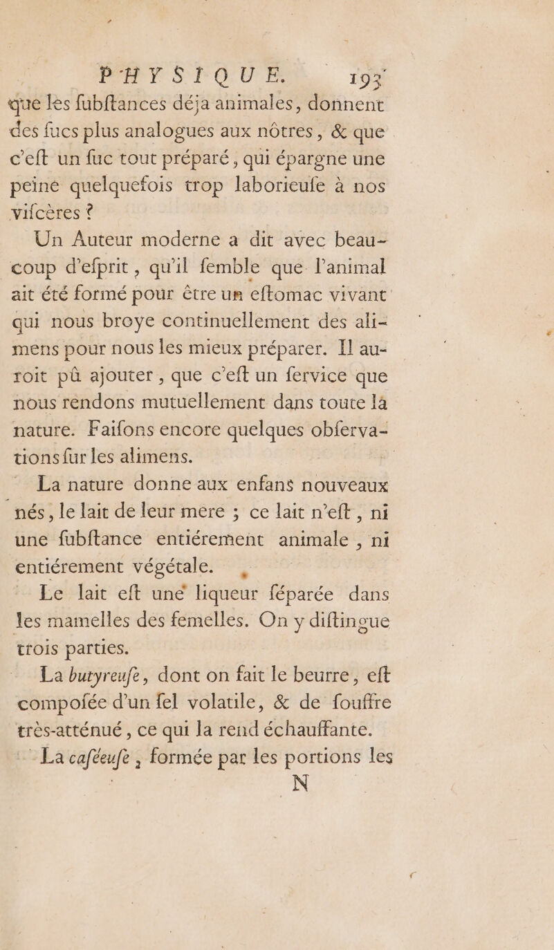 DR ST OU ER ro que les fubftances déja animales, donnent des fucs plus analogues aux nôtres, &amp; que c’eft un fuc tout préparé, qui épargne une peiné quelquefois trop laborieufe à nos vicères ? Un Auteur moderne a dit avec beau- coup d’efprit, qu'il femble que l’animal ait été formé pour être un effomac vivant qui nous broye continuellement des ali- mens pour nous les mieux préparer. Il au- roit pû ajouter , que c’eft un fervice que nous rendons mutuellement dans toute là nature. Faifons encore quelques obferva- tions fur les alimens. | La nature donne aux enfans nouveaux nés, le lait de leur mere ; ce lait n’eft, ni une fubftance entiérement animale , ni entiérement végétale. , Le lait eft une liqueur féparée dans les mamelles des femelles. On y diftingue trois parties. La butyreufe, dont on fait le beurre, eft compofée d’un fel volaule, &amp; de fouffre très-atténué , ce qui la rend échauffante. - La caféeufe , formée par les portions les N