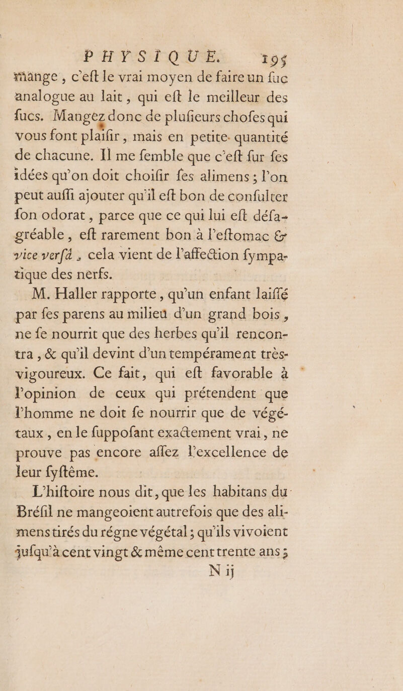 PH PESAMOUUSE 19$ mange , c'eft le vrai moyen de faire un fuc analogue au lait, qui eft le meilleur des fucs. Mangez donc de plufeurs chofes qui vous font plaifir, mais en petite. quantité de chacune. Il me femble que c’eft fur fes idées qu’on doit choifir fes alimens ; l’on peut auffi ajouter qu'il eft bon de confulter fon odorat , parce que ce qui lui eft défa- gréable , eft rarement bon à l’eftomac &amp; vice verfé , cela vient de l'affeétion fympa- tique des nerfs. M. Haller rapporte, qu'un enfant laiffé par fes parens au milieu d’un grand bois, ne fe nourrit que des herbes qu'il rencon- tra , &amp; qu’il devint d’un tempérament très- vigoureux. Ce fait, qui eft favorable à l'opinion de ceux qui prétendent que l’homme ne doit fe nourrir que de végé- taux, en le fuppofant exactement vrai, ne prouve pas encore aflez l’excellence de leur fyftème. L'hiftoire nous dit, que les habitans du Bréfil ne mangeoïent autrefois que des ali- mens tirés du régne végétal ; qu'ils vivoient qu{qu’à cent vingt &amp; même centtrente ans; Ni