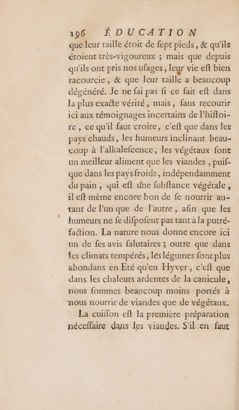 que leur taille étoit de fept pieds, &amp; qu'ils étoient très-vigoureux ; mais que depuis qu'ils ont pris nos ufages, leur vie eft bien racourcie, &amp; que leur taille a beaucoup dégénéré. Je ne fai pas fi ce fait eft dans la plus exate vérité, mais, fans recourir ici aux témoignages incertains de l’hiftoi- re, ce qu'il faut croire, c’eft que dans les pays chauds, les humeurs inclinant beau- coup à l’alkalefcence, les végétaux font un meilleur aliment que les viandes , puif- que dans les pays froids, indépendamment du pain, qui eft une fubftance végétale, il eft même encore bon de fe nourrir au- tant de lun que de l’autre, afin que les humeurs ne fe difpofent pas tant à la putré- fa&amp;ion. La nature nous donne encore ici un de fes avis falutaires ; outre que dans les climats tempérés, lés légumes fontplus abondans en Eté qu'en Hyver, c’eft que dans les chaleurs ardentes de la canicule, nous fommes beaucoup moins portés à mous nourrir de viandes que de végétaux. La cuiffon eft la première préparation néceffaire dans les viandes. S'il en faut