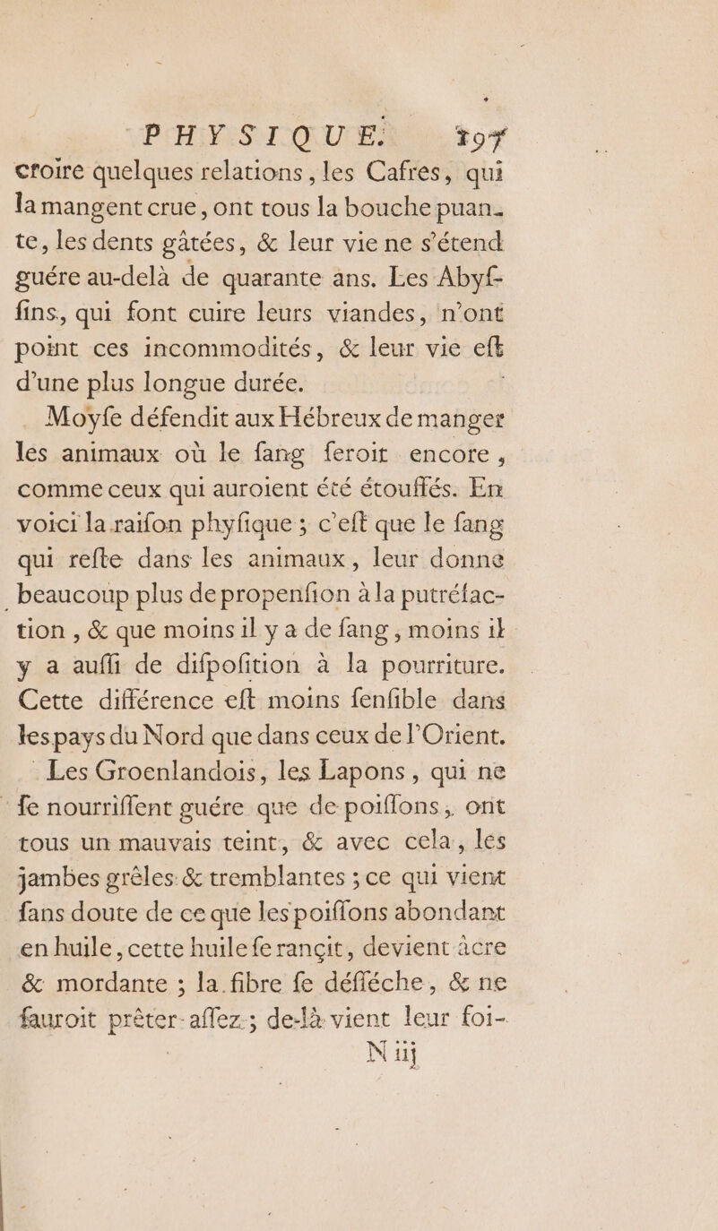 PCHOMESNI ICE UEE +07 croire quelques relations , les Cafres, qui la mangent crue, ont tous la bouche puan. te, les dents gatées, &amp; leur vie ne s'étend guére au-delà de quarante ans. Les Abyf- fins, qui font cuire leurs viandes, n’ont point ces incommodités, &amp; leur vie ci d’une plus longue durée. Moyfe défendit aux Hébreux de manger lés animaux où le fang feroit encore, comme ceux qui auroient été étouffés. En voici la raifon phyfique ; c’elt que le fang qui refte dans les animaux, leur donne _ beaucoup plus de propenfion à la putréfac- tion , &amp; que moins il y a de fang , moins 1l y a auf de difpofition à la pourriture. Cette différence eft moins fenfible dans les pays du Nord que dans ceux de POrient. Les Groenlandois, les Lapons, qui ne : fe nourriflent guére que de poiflons, ont tous un mauvais teint, &amp; avec cela, les jambes grèles &amp; tremblantes ; ce qui vient fans doute de ce que les poiffons abondant en huile, cette huile fe rançit, devient âcre &amp; mordante ; la fibre fe défléche, &amp; ne fauroit prêter-aflez.; de-là vient leur foi- | Nu