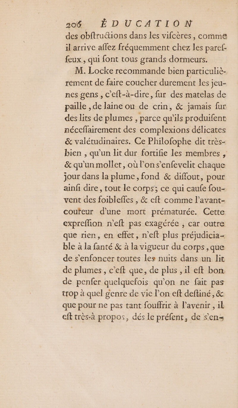 des obftructions dans les vifcères, comme il arrive affez fréquemment chez les paref- feux , qui font tous grands dormeurs. M. Locke recommande bien particuliè- rement de faire coucher durement les jeu- nes gens, c’eft-à-dire, fur des matelas de paille , de laine ou de crin, &amp; jamais fur des Lits de plumes , parce qu’ils produifent néceffairement des complexions délicates &amp; valétudinaires. Ce Philofophe dit très- bien , qu'un lit dur fortifie les membres , &amp; qu’un mollet, où l’on s’enfevelit chaque jour dans la plume, fond &amp; diffout, pour ainfi dire, tout le corps; ce qui caufe fou- vent des foibleffes , &amp; eft comme l’avant- coufeur d’une mort prématurée. Cette expreffion n'eft pas exagérée , car outre que rien, en effet, n’eft plus préjudicia- ble à la fanté &amp; à la vigueur du corps ,que de s’enfoncer toutes les nuits dans un lit de plumes, c’eft que, de plus , il eft bon de penfer quelquefois qu’on ne fait pas trop à quel genre de vie l’on eft deftiné , &amp; que pour ne pas tant fouffrir à l’avenir , ik cft très-à propos, dés le préfent, de s’en=