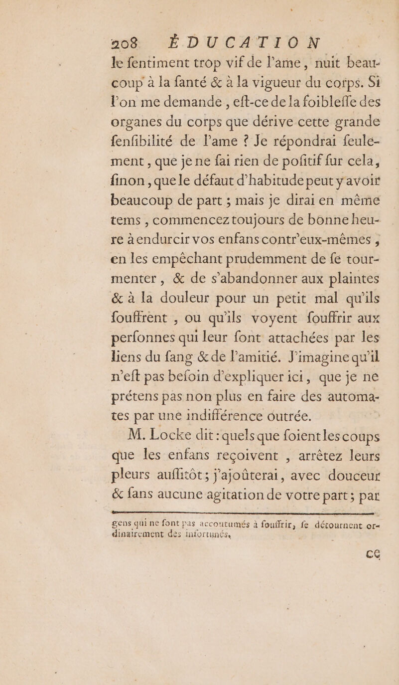 le fentiment trop vif de l'ame, nuit beau- coup à la fanté &amp; à la vigueur du corps. Si lon me demande , eft-ce de la foibleffe des organes du corps que dérive cette grande fenfibilité de lame © Je répondrai feulé- ment , que je ne fai rien de pofitif fur cela, finon , que le défaut d'habitude peut y avoir beaucoup de part ; mais je dirai en même tems , commencez toujours de bonne heu- re àendurcir vos enfanscontreux-mêmes , en les empêchant prudemment de fe tour- menter, &amp; de s’abandonner aux plaintes &amp; à la douleur pour un petit mal qu'ils fouffrent , ou qu'ils voyent fouffrir aux perfonnes qui leur font attachées par les liens du fang &amp;de l'amitié. J'imagine qu’il n’eft pas befoin d'expliquer ici, que je ne prétens pas non plus en faire des automa- tes par une indifférence outrée. M. Locke dit : quels que foientles coups que les enfans reçoivent , arrêtez leurs pleurs auflitôt; j'ajoûterai, avec douceur &amp; fans aucune agitation de votre Ps pal gens qui ne font pas accoutumés à fouffrir, fe décournent or= dinairement des infortunés. Ce