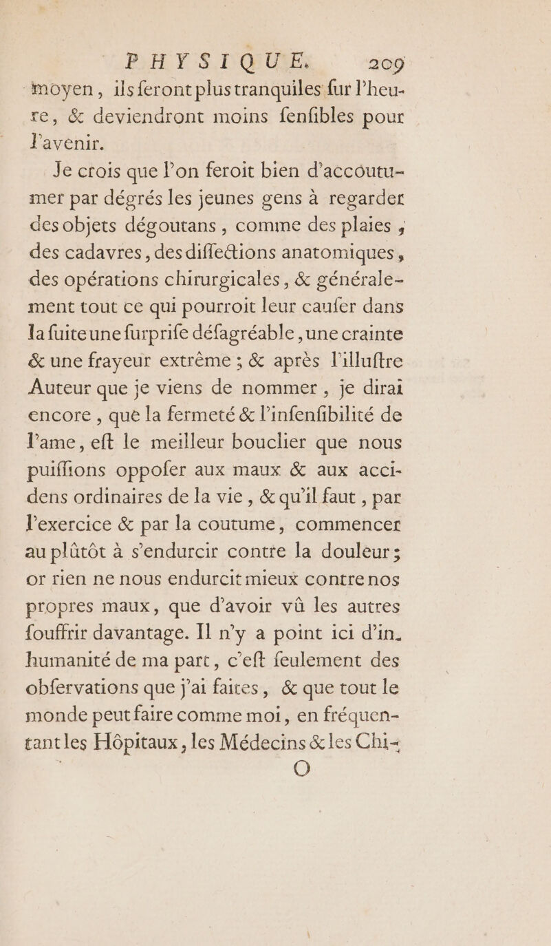 “moyen, ils feront plustranquiles {ur l’heu- re, &amp; deviendront moins fenfibles pour l'avenir. Je crois que Pon feroit bien d’accoutu- mer par dégrés les jeunes gens à regarder des objets dégoutans, comme des plaies , des cadavres, des diflettions anatomiques, des opérations chirurgicales, &amp; générale- ment tout ce qui pourroit leur caufer dans la fuiteune furprife défagréable ,une crainte &amp; une frayeur extrême ; &amp; après l'illuftre Auteur que je viens de nommer, je dirai encore , que la fermeté &amp; l’infenfbilité de l'ame, eft le meilleur bouclier que nous puiflions oppofer aux maux &amp; aux acci- dens ordinaires de la vie, &amp; qu'il faut , par l'exercice &amp; par la coutume, commencer au plûtôt à s’endurcir contre la douleur; or rien ne nous endurcit mieux contre nos propres maux, que d’avoir vû les autres fouffrir davantage. Il n’y a point ici d'in. humanité de ma part, c’eft feulement des obfervations que j'ai faites, &amp; que tout le monde peut faire comme moi, en fréquen- tantles Hôpitaux, les Médecins &amp;les Chi | O