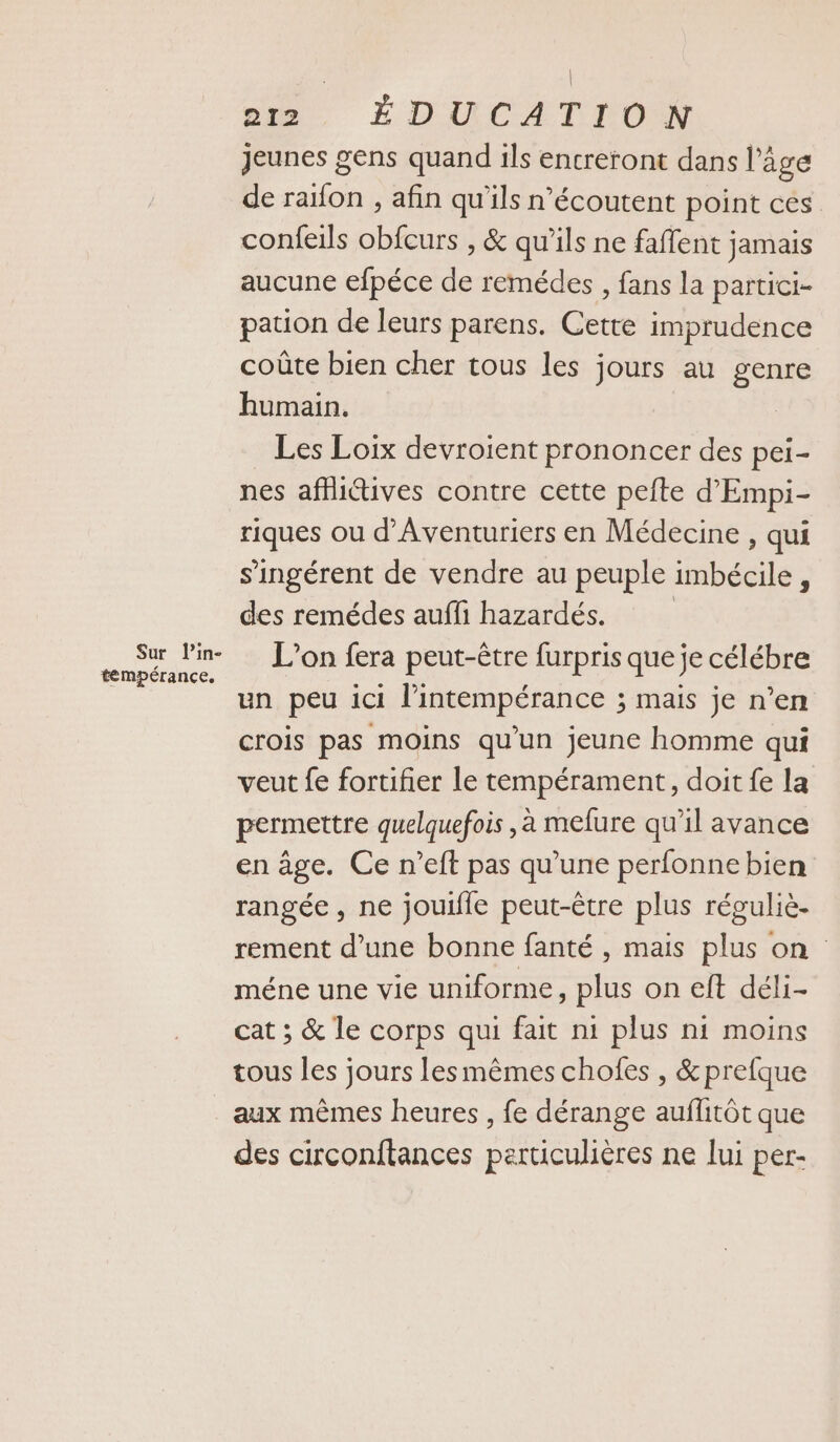 Sur lin- tempérance. | | pu. ÉDUCATION jeunes gens quand ils encreront dans l’âge de raïfon , afin qu'ils n’écoutent point ces. confeils obfcurs , &amp; qu’ils ne faflent jamais aucune efpéce de remédes , fans la partici- pation de leurs parens. Cette imprudence coûte bien cher tous les jours au genre humain. Les Loix devroient prononcer des pei- nes affictives contre cette pefte d'Empi- riques ou d’Aventuriers en Médecine , qui s'ingérent de vendre au peuple imbécile , des remédes auffi hazardés. L'on fera peut-être furpris que je célébre un peu ici l’intempérance ; mais je n’en crois pas moins qu’un jeune homme qui veut fe fortifier le tempérament, doit fe la permettre quelquefois , à mefure qu’il avance en âge. Ce n’eft pas qu'une perfonne bien rangée, ne jouifle peut-être plus réguliè- rement d’une bonne fanté , mais plus on méne une vie uniforme, plus on eft déli- cat ; &amp; le corps qui fait ni plus ni moins tous les jours lesmêmes chofes , &amp;prefque aux mêmes heures , fe dérange auflitôt que des circonftances perticulières ne lui per-