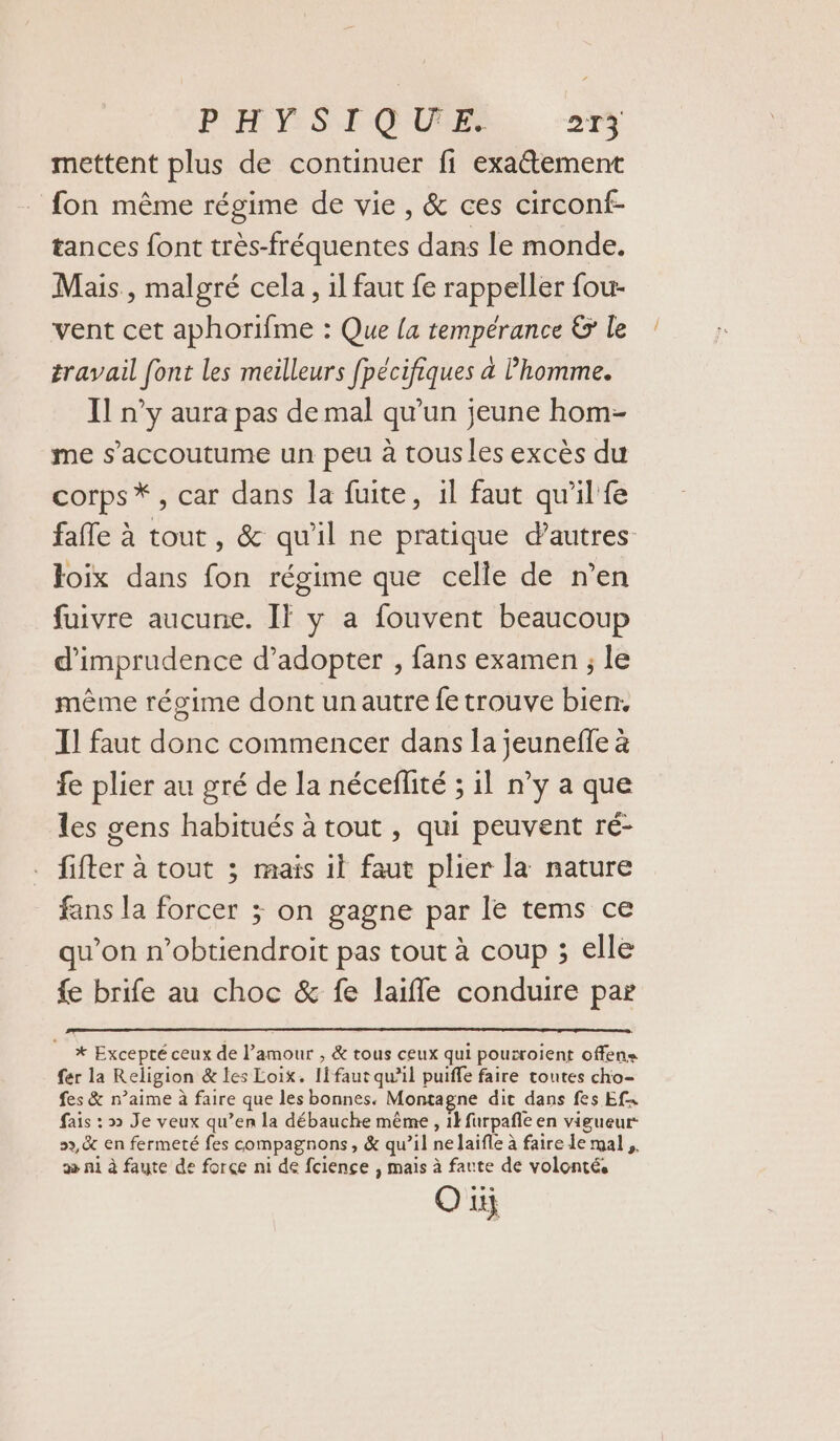 P'H Y: SE Q'URPe 24% mettent plus de continuer fi exa@tement fon même régime de vie, &amp; ces circonf- tances font très-fréquentes dans le monde. Mais, malgré cela, il faut fe rappeller fou vent cet aphorifme : Que la tempérance &amp; le travail font les meilleurs fpécifiques à Phomme. Il n’y aura pas de mal qu’un jeune hom- me s’accoutume un peu à tous les excès du corps *, car dans la fuite, il faut qu'il fe fafle à tout , &amp; qu'il ne pratique dautres Ioix dans fon régime que celle de n’en fuivre aucune. Il y a fouvent beaucoup d’imprudence d’adopter , fans examen ; le même régime dont unautre fe trouve bien. T1 faut donc commencer dans la jeuneffe à fe plier au gré de la néceflité ; il n’y a que les gens habitués à tout , qui peuvent ré- fifter à tout ; mais 1l faut plier la nature fans la forcer ; on gagne par le tems ce qu’on n’obtiendroit pas tout à coup ; elle fe brife au choc &amp; fe laifle conduire par * Excepté ceux de l’amour , &amp; tous ceux qui pouiroient offens fer la Religion &amp; les Loix. Ii faut qu’il puiffe faire toutes cho- fes &amp; n’aime à faire que les bonnes. Montagne dit dans fes Efn fais : » Je veux qu’en la débauche même , 1} furpañle en vigueur 9x, en fermeté fes compagnons, &amp; qu’il ne laifle à faire le mal, æ ni à faute de force ni de fciençe , mais à faute de volonté, Oüj