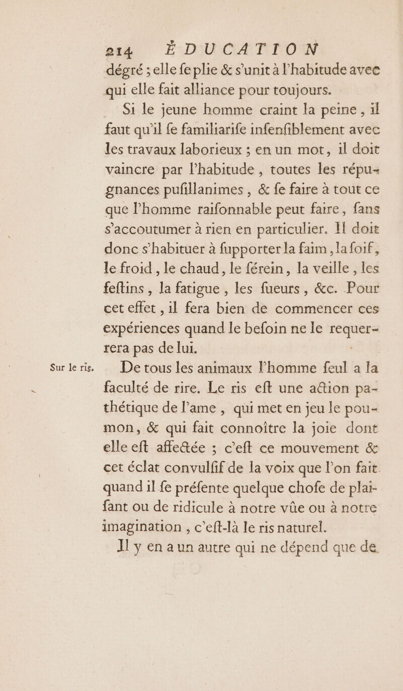 et# É-DIWCATTONW Si le jeune homme craint la peine, il faut qu’il fe familiarife infenfiblement avec les travaux laborieux ; en un mot, il doit vaincre par l'habitude , toutes les répu- gnances pufillanimes , &amp; fe faire à tout ce que l’homme raifonnable peut faire, fans s’'accoutumer à rien en particulier. I! doit donc s’habituer à fupporter la faim, lafoif, le froid , le chaud, le férein, la veille , les feftins , la fatigue , les fueurs, &amp;c. Pour cet effet , il fera bien de commencer ces expériences quand le befoin ne le Eos rera pas de lui. De tous les animaux l’homme feul a la faculté de rire. Le ris eft une a@ion pa- thétique de l’ame , qui met en jeu le pou- mon, &amp; qui fait connoître la joie dont elle eft affe&amp;ée ; c’eft ce mouvement &amp; cet éclat convulfif de la voix que l’on fait quand il fe préfente quelque chofe de plai- fant ou de ridicule à notre vûe ou à notre imagination , c’eft-là le ris naturel. I! y en a un autre qui ne dépend que de