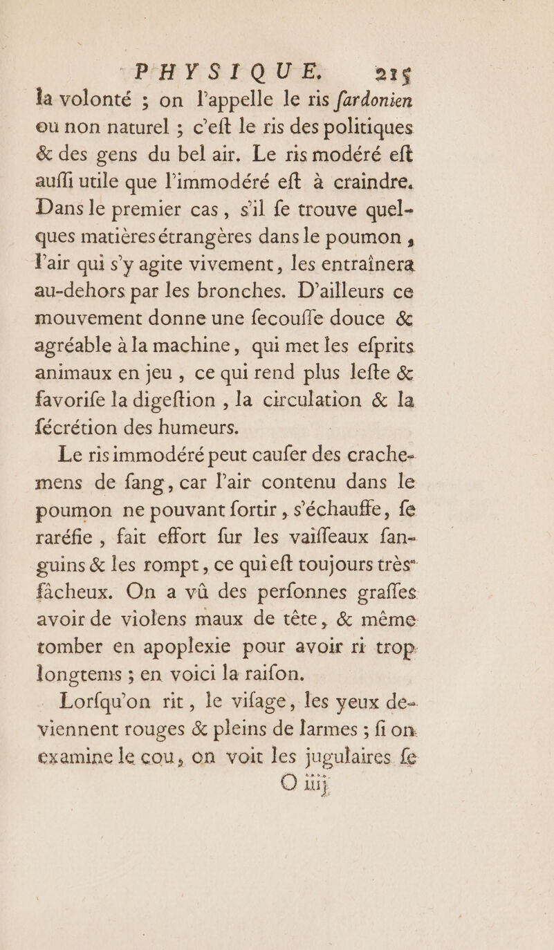 EP SF QUE 21 la volonté ; on l'appelle le ris fardonien ou non naturel ; c’eft le ris des politiques &amp; des gens du bel air. Le ris modéré eft aufli utile que l’immodéré eft à craindre. Dans le premier cas, sil fe trouve quel- ques matières étrangères dans le poumon , Vair qui s’y agite vivement, les entraînera au-dehors par les bronches. D'ailleurs ce mouvement donne une fecoufle douce &amp; agréable à la machine, qui met les efprits animaux en jeu, ce qui rend plus lefte &amp; favorife la digeftion , la circulation &amp; la fécrétion des humeurs. Le risimmodéré peut caufer des crache- mens de fang, car lair contenu dans le poumon ne pouvant fortir , s’'échauffe, fe raréfie , fait effort fur les vaifleaux fan- guins &amp; les rompt, ce quieft toujours très” fàcheux. On a vû des perfonnes grafles avoir de violens maux de tête, &amp; même tomber en apoplexie pour avoir ri trop: longtems ; en voici la raifon. Lorfqu'on rit, le vifage, les yeux de- viennent rouges &amp; pleins de larmes ; fi on: examine le cou, on voit les jugulaires fe