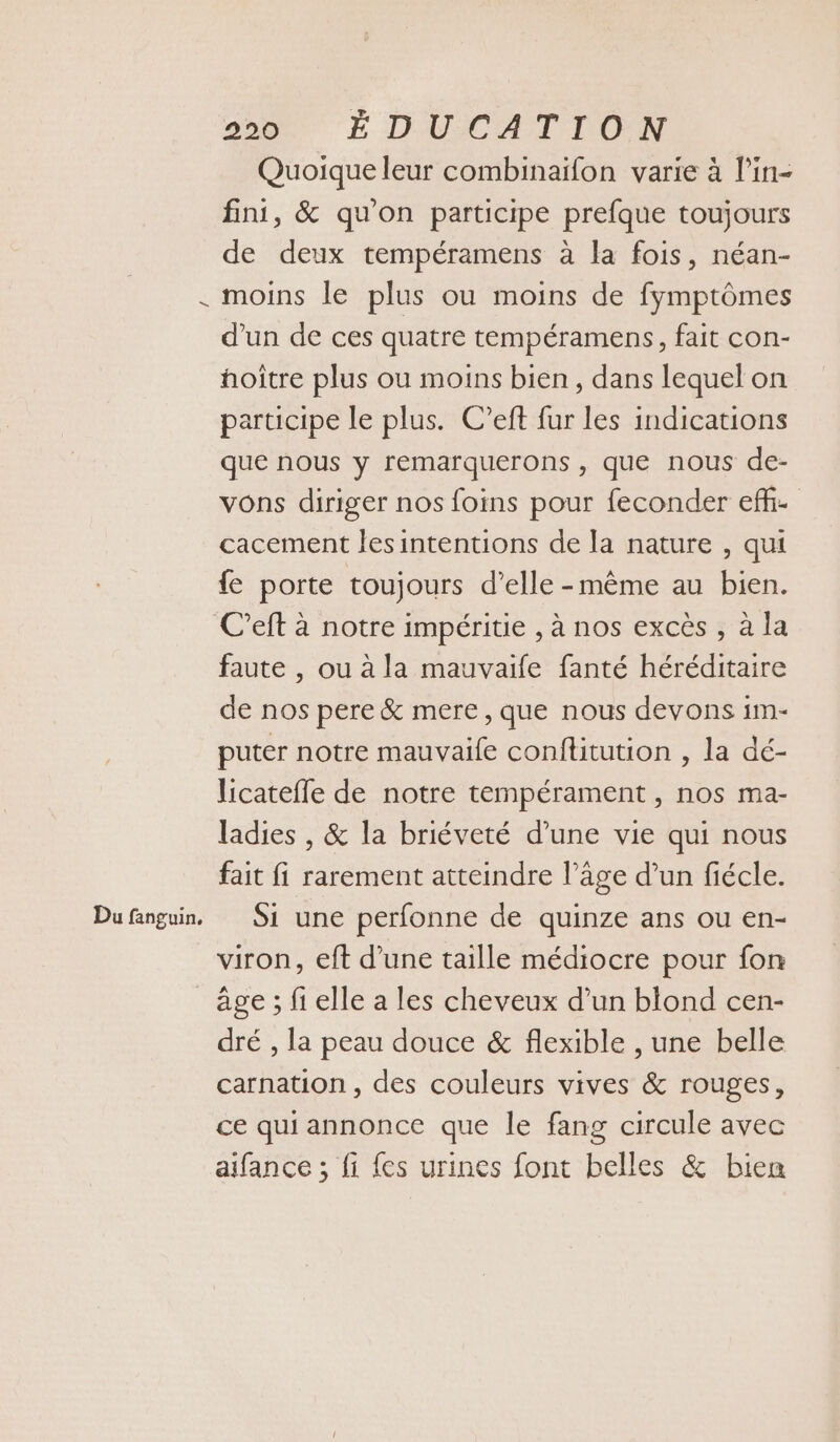 / Du fanguin, 295. ÉDUCATION Quoique leur combinaiïfon varie à l’in- fini, &amp; qu'on participe prefque toujours de deux tempéramens à la fois, néan- moins le plus ou moins de fymptômes d’un de ces quatre tempéramens, fait con- hoître plus ou moins bien, dans lequel on participe le plus. C’eft fur les indications que nous y remarquerons , que nous de- vons diriger nos foins pour feconder ef- cacement lesintentions de la nature , qui {e porte toujours d'elle-même au bien. faute , ou à la mauvaife fanté héréditaire de nos pere &amp; mere , que nous devons im- puter notre mauvaife conflitution , la dé- licateffe de notre tempérament , nos ma- ladies , &amp; la briéveté d’une vie qui nous fait fi rarement atteindre l’âge d’un fiécle. Si une perfonne de quinze ans ou en- viron, eft d’une taille médiocre pour fon age ; fi elle a les cheveux d’un blond cen- dré , la peau douce &amp; flexible , une belle carnation , des couleurs vives &amp; rouges, ce qui annonce que le fang circule avec aifance ; fi {es urines font belles &amp; bien