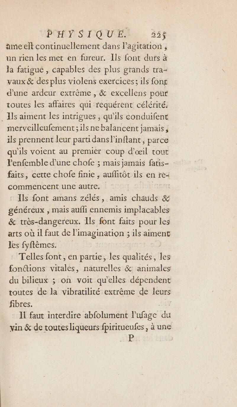 PHYSIQUE. 556 âme elt continuellement dans l'agitation , un rien les met en fureur. II font dufs à la fatigué , capables des plus grands tra- vaux &amp; des plus violens exercices; ils fong d'une ardeur extrême , &amp; excellens pour toutes les affaires qui fequérent célérité. . ls aiment les intrigues , qu’ils conduifent merveilleufement; ils ne balancent jamais, ils prennent leur parti dans l’inftant, parce qu'ils voient au premier coup d'œil tout Penfemble d’une chofe ; mais jamais fatis- faits, cette chofe finie , auflitôt ils en te commencent une autre. : Ils font amans zélés, amis châuds &amp; généreux , mais aufli ennemis implacables &amp; très-dangereux. Ils font faits pour les arts où il faut de l’imagination ; ils aiment les fyftèmes. Telles font, en partie, les qualités, ds fonéions vitalés, naturelles &amp; animales du bilieux ; on voit qu’elles dépendent toutes de la vibratilité extrême de leurs fibres. Il faut interdire abfolument lufage du vin &amp; de toutes liqueurs fpiritueufes , à une