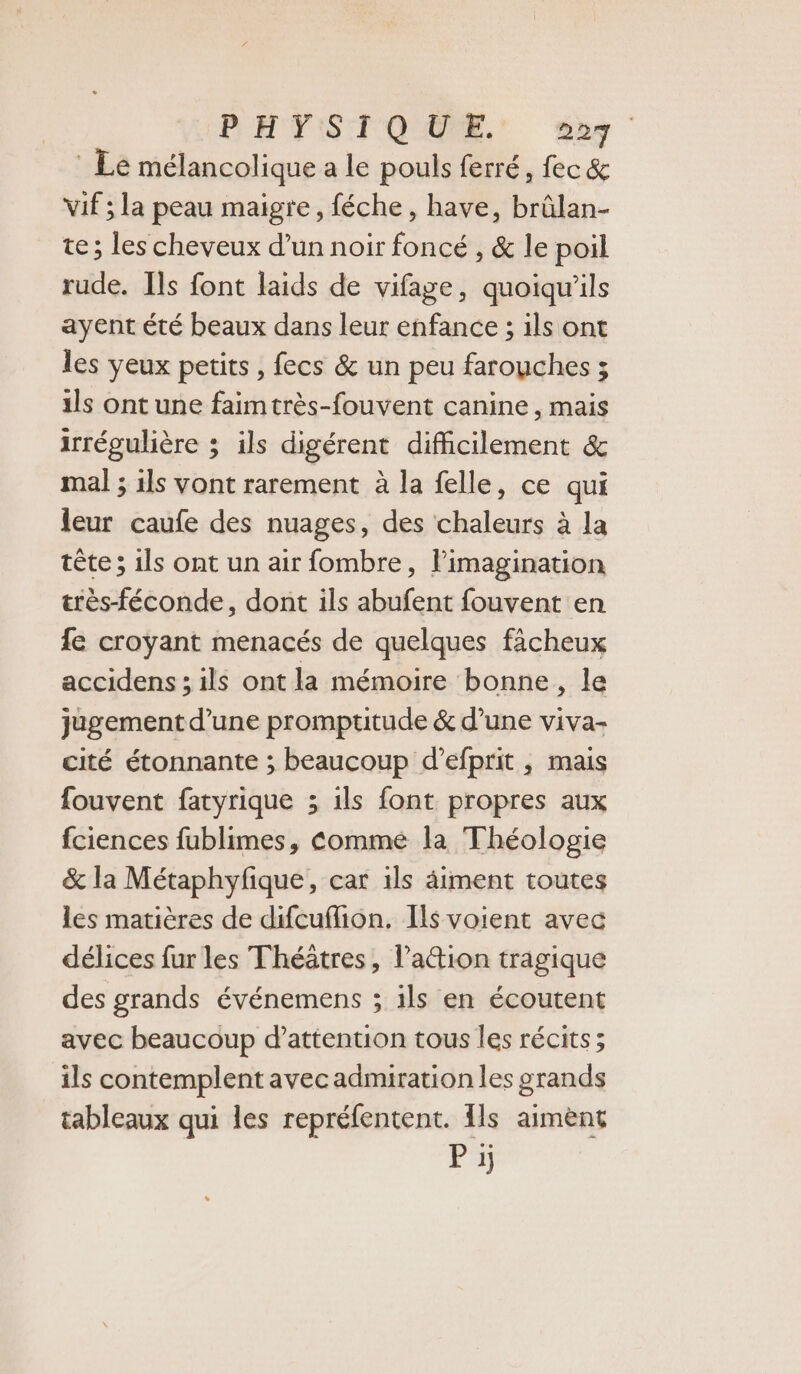 PEHVIST QUE, Sig Le mélancolique a le pouls ferré, fec &amp; Vif ; la peau maigre, féche, have, brûlan- te ; les cheveux d’un noir foncé , &amp; le poil rude. Ils font laids de vifage, quoiqu'ils ayent été beaux dans leur enfance ; ils ont les yeux petits, fecs &amp; un peu farouches ; ils ont une faimtrès-fouvent canine, mais irrégulière ; ils digérent difficilement &amp; mal ; ils vont rarement à la felle, ce qui leur caufe des nuages, des chaleurs à la tête; ils ont un air fombre, l'imagination très-féconde, dont ils abufent fouvent en fe croyant menacés de quelques ficheux accidens ; ils ont la mémoire bonne, le jugement d’une promptitude &amp; d’une viva- cité étonnante ; beaucoup d’efprit , mais fouvent fatyrique ; ils font propres aux fciences fublimes, Comme la Théologie &amp; la Métaphyfique, car 1ls âiment toutes les matières de difcuflion. Ils voient avec délices fur les Théâtres, l’aétion tragique des grands événemens ; ils en écoutent avec beaucoup d’attention tous les récits ; ils contemplent avecadmiration les grands tableaux qui les repréfentent. {ls aimènt P ij