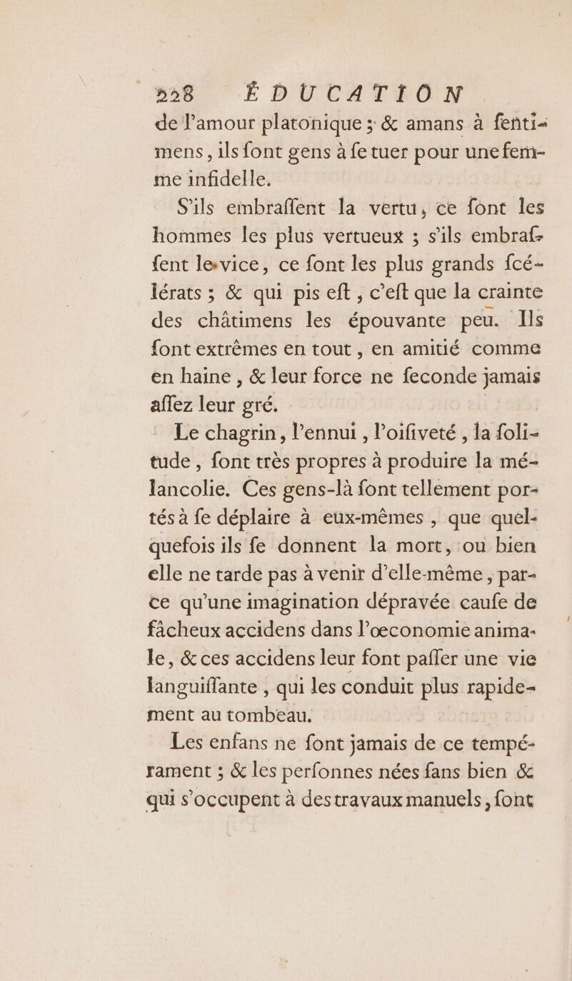 de l'amour platonique ; &amp; amans à fenti- mens, 1ls font gens à fe tuer pour une fem- me infidelle. S'ils embraflent la vertu, ce font les hommes les plus vertueux 3 s'ils embraf- fent levice, ce font les plus grands fcé- lérats ; &amp; qui pis eft , c’eft que la crainte des châtimens les épouvante peu. Ils font extrèmes en tout , en amitié comme en haine , &amp; leur force ne NE jamais aflez leur gré. Le chagrin, l'ennui , l’oifiveté , la fol tude , font très propres à produire la mé- lancolie. Ces gens-là font tellement por- tés à fe déplaire à eux-mêmes , que quel- quefois ils fe donnent la mort, ou bien elle ne tarde pas à venir d’elle-même , par- ce qu’une imagination dépravée caufe de faächeux accidens dans l’oœconomie anima- le, &amp; ces accidens leur font pafñler une vie languiffante , qui les conduit plus rapide- ment au tombeau. Les enfans ne font jamais de ce tempé- rament ; &amp; les perfonnes nées fans bien &amp; qui s'occupent à destravaux manuels, font