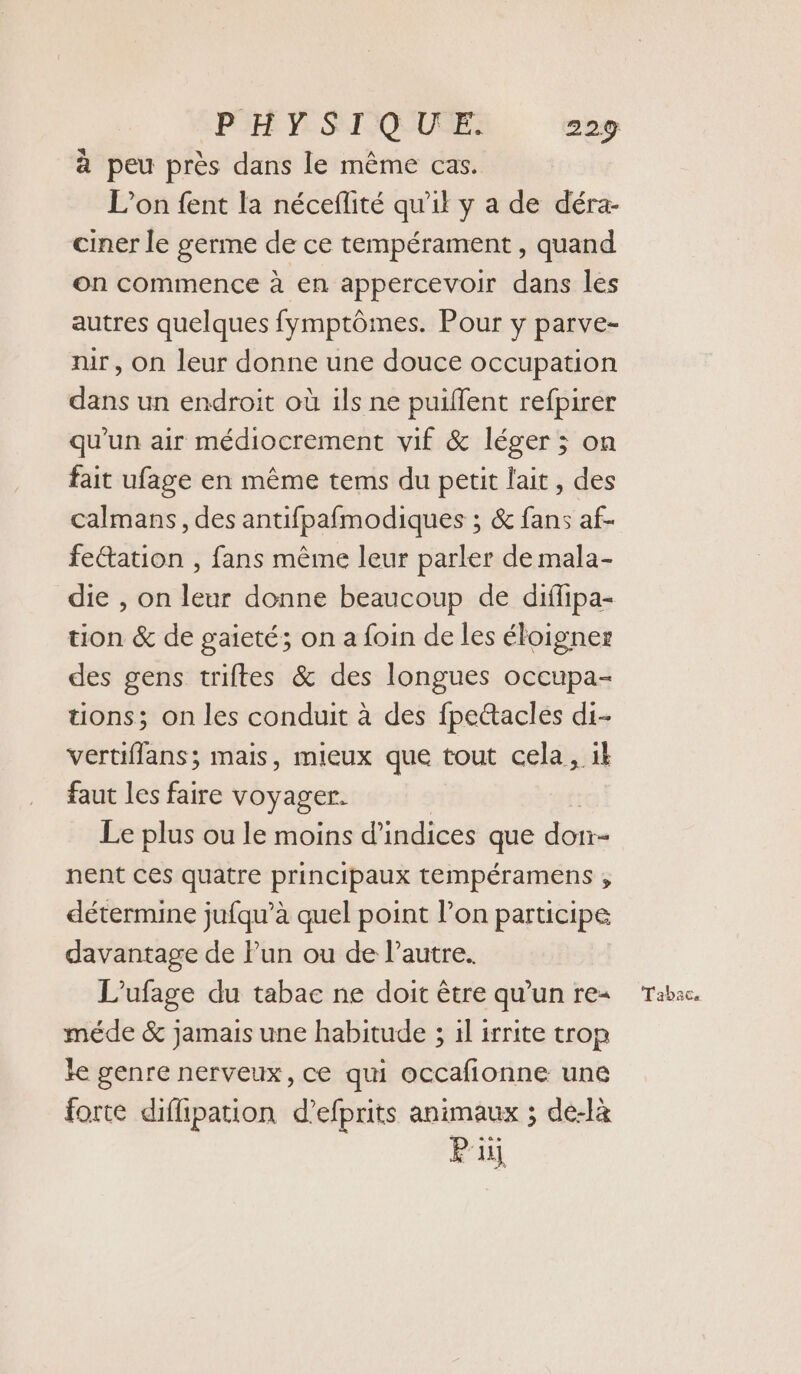 à peu près dans le même cas. L'on fent la néceflité qu'il y a de déra- ciner le germe de ce tempérament , quand on commence à en appercevoir dans les autres quelques fymptômes. Pour y parve- nir, on leur donne une douce occupation dans un endroit où ils ne puilfent refpirer qu'un air médiocrement vif &amp; léger ; on fait ufage en même tems du petit lait, des calmans, des antifpafmodiques ; &amp; fans af- feétation , fans même leur parler de mala- die , on leur donne beaucoup de diffipa- tion &amp; de gaieté; on a foin de les éloigner des gens triftes &amp; des longues occupa- tons; on les conduit à des fpettacles di- vertiffans; mais, mieux que tout cela, 1k faut les faire voyager. Le plus ou le moins d'indices que don nent ces quatre principaux tempéramens ; détermine jufqu’à quel point l’on participe davantage de Pun ou de l’autre. L'ufage du tabac ne doit être qu’un re- méde &amp; jamais une habitude ; il irrite trop le genre nerveux, ce qui occafionne une forte difipation d’efprits animaux ; dé-là Pii Tabac.