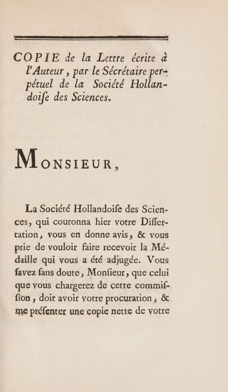 COPIE de la Lettre écrite &amp; l'Auteur , par le Sécrétaire per- pétuel de la Société Hollan- dofe des Sciences. Monsieur. La Société Hollandoife des Scien- ces, qui couronna hier votre Difler- tation, vous en donne avis, &amp; vous prie de vouloir faire recevoir la Mé- daille qui vous a été adjugée. Vous favez fans doute, Monfieur, que celui que vous chargerez de cette commif- fion , doit avoir votre procuration, &amp; me préfenter une copie nette de votre