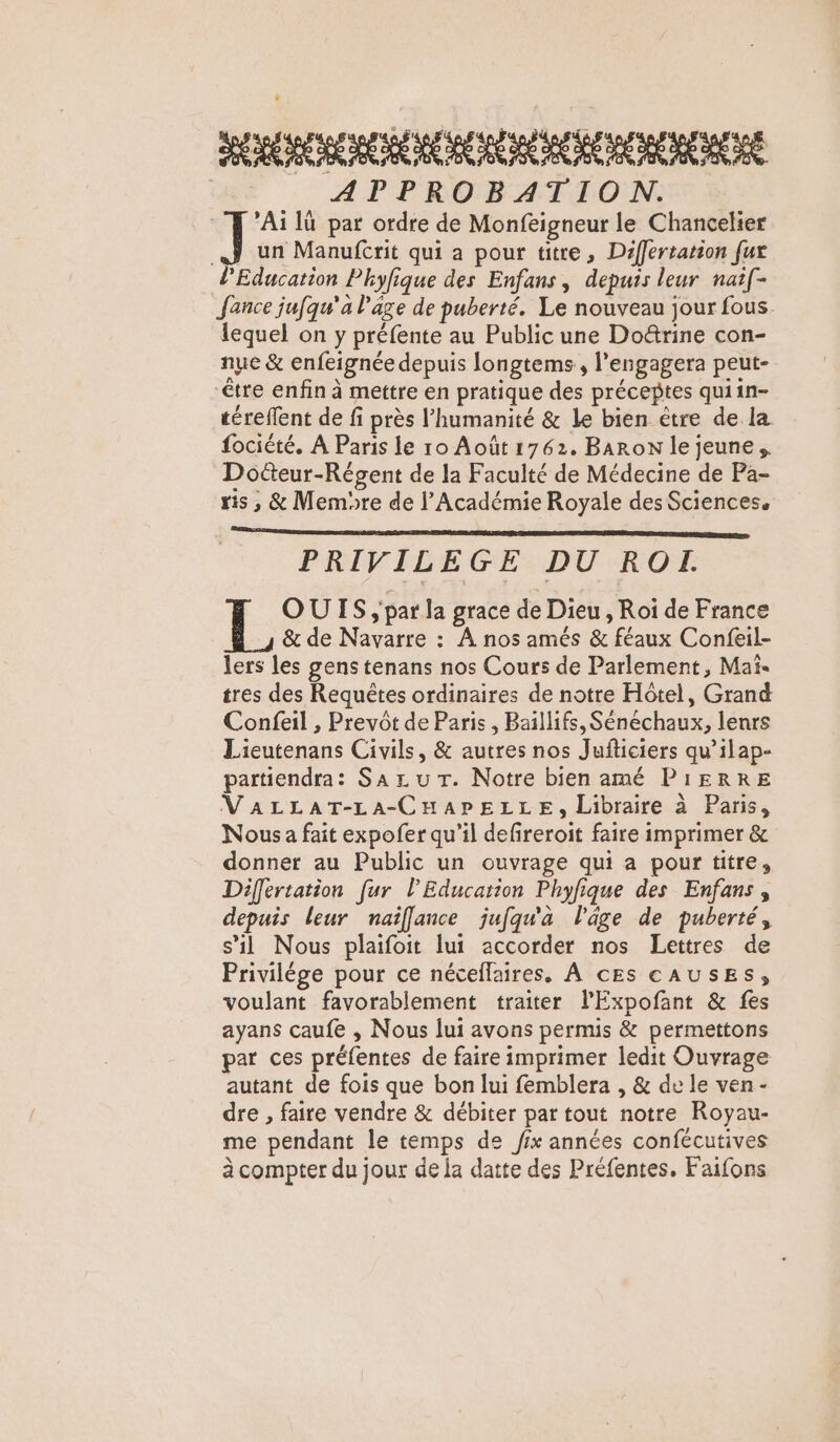 HO CE CRE | APPROBATION. ] ’Ai lù par ordre de Monfeigneur le Chancelier AJ un Manufcrit qui a pour titre, Differtation fur l'Education Phyfique des Enfans, depuis leur nai[- Jance jufqu'a l’âge de puberté. Le nouveau jour fous. lequel on y préfente au Public une Doë&amp;rine con- nue &amp; enfeignée depuis longtems, l’engagera peut- être enfin à mettre en pratique des préceptes quiin- téreffent de fi près l'humanité &amp; le bien ètre de la fociété. À Paris le ro Août 1762. Baron le jeune, Dotteur-Régent de la Faculté de Médecine de Pa- ris , &amp; Memore de l’Académie Royale des Sciences. PRIVILEGE DU RO. OUIS ;'par la grace de Dieu , Roi de France &amp; de Navarre : À nos amés &amp; féaux Confeil- lers les gens tenans nos Cours de Parlement, Mai- tres des Requêtes ordinaires de notre Hôtel, Grand Confeil , Prevôt de Paris , Baïllifs, Sénéchaux, lenrs Lieutenans Civils, &amp; autres nos Jufticiers qu’ilap- partiendra: Sax u Tr. Notre bien amé PIERRE VALLAT-LA-CHAPELLE, Libraire à Paris, Nous a fait expofer qu’il defireroit faire imprimer &amp; donner au Public un ouvrage qui a pour titre, Differtation fur l'Education Phyfique des Enfans, depuis leur naïflance jufqu'a l'âge de puberté, s’il Nous plaifoit lui accorder nos Lettres de Privilége pour ce néceflaires. À cEs CAUSES, voulant favorablement traiter l'Expofant &amp; fes ayans caufe , Nous lui avons permis &amp; permettons par ces préfentes de faire imprimer ledit Ouvrage autant de fois que bon lui femblera , &amp; de le ven- dre , faire vendre &amp; débiter par tout notre Royau- me pendant le temps de fix années confécutives à compter du jour de la datte des Préfentes. F'aifons