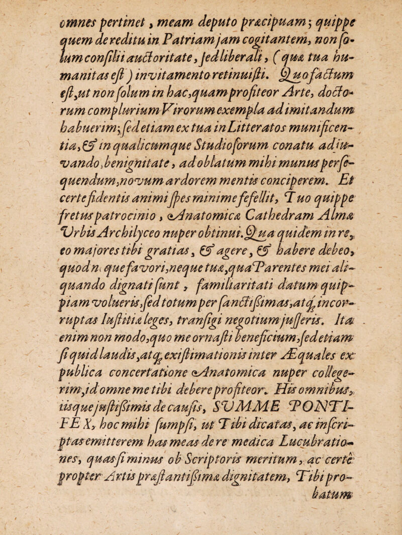 omnes pertinet, meam deputo pr&cipuam; quippe quem de reditu in Patriam jam cogitantem, non fi- IumconfUiiauffioritate,jedliberali, (qua tua hu¬ manitas ejl j invitamento retinuijii. ffiuofacium tfijut non fotum in hac,quam profiteor Arte, docto* rum complurium Vir orum exempla ad imitandum habuerim-yfidetiam ex tua in Litteratos munificen¬ tia,& m qualicumque Studio forum conatu adju¬ vando , benignitate, ad oblatum mihi munus perfi- quendum,novum ardorem mentis conciperem. Et certe fident is animi fies minime fefellit, T uo quippe fretus patrocinio, Anatomico Cathedram Alma Urbis Archilyceo nuper obtinm.ffiua quidemin rey eo majores tibi gratias 3 & agere, 0T' habere debeo, quod ni que favor i,neque tua,quaParentes mei ali¬ quando dignati funt, familiaritati datum quip- piam volueris fid totum per fanAfimos,at d incor¬ ruptas lufiitia leges, tranfigi negotiumjufieris'. Ita enim non modo,quo meornafti beneficium,(edetiam fi quid laudis yOtOf exi(limationis inter Aequales ex publica concertatione (Anatomica nuper college¬ rim j domne me tibi debere profiteor* His omnibus» lisquejujlfimis de caufis, SVMMB ‘PQN1TL- PE X, hoc mihi fumpfi, ut Tibi dicatas, ac infer i- ptas emitterem has meas de re • m edica Lucubratio« nes, quas fi minus ob Scriptoris meritum, qc certer propter Artis proflant fima dignitatem, Hibi pro-