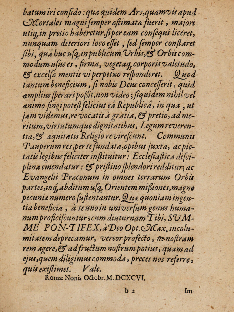 batum iri confido: qua quidem Ars,quamvis apud <XMlor tales magnifemper afiimata fuerit, majori uticpin pretio haberetur,fi per eam confiqui liceret, nunquam deteriori loco effiet, fed femper conflaret fibi, qua huc ufcp inpublicu m 'Urbis, & Orbis com¬ modum ufus es , firma, vegetacpcorporis valetudo, & excelfi mentis vi perpetuo refbonderet. fffiuod tantum beneficium, fi nobis Deus conceffient, quid amplius fperaripofiit,non video; fiquidem nihil vel animo fingi pote fifelicius ea Repubhcd, in qua , ut j am videmus,re vocatis d gratia, & pretio, ad me¬ ntum,virtutumque dignitatibus. Legum reveren¬ tia,& aquitatis Religio revireficunt. Communis Pauperum res,per tefundata,opibus juxta, ac pie¬ tatis legibus feliciter infiituitur: Ecclefiaflica difci- plina emendatur: &priflinofblendori redditur; ac Evangelii Triconum in omnes terrarum Orbis partesjncfabditumufcp Orientem mifiiones, magn@ pecunia numero fuJlentantur.GfiuA quoniam ingen¬ tia beneficia , d te uno in univerfiumgenus huma¬ num proficificuntur, cum diuturnam E ibi, SUAi- ME PON-PlFEX,d'Deo Opt.oddfCax, incolu¬ mitatem deprecamur, vereor profecto, fie-noflram rem agere,&adfruffiumnoflrumpotius, quam ad ejus,quem diligimus commoda, preces nos referre» quis exifiimet. Vale. Roma; Nonis Oftobr. M. DCXCVI. b z Im