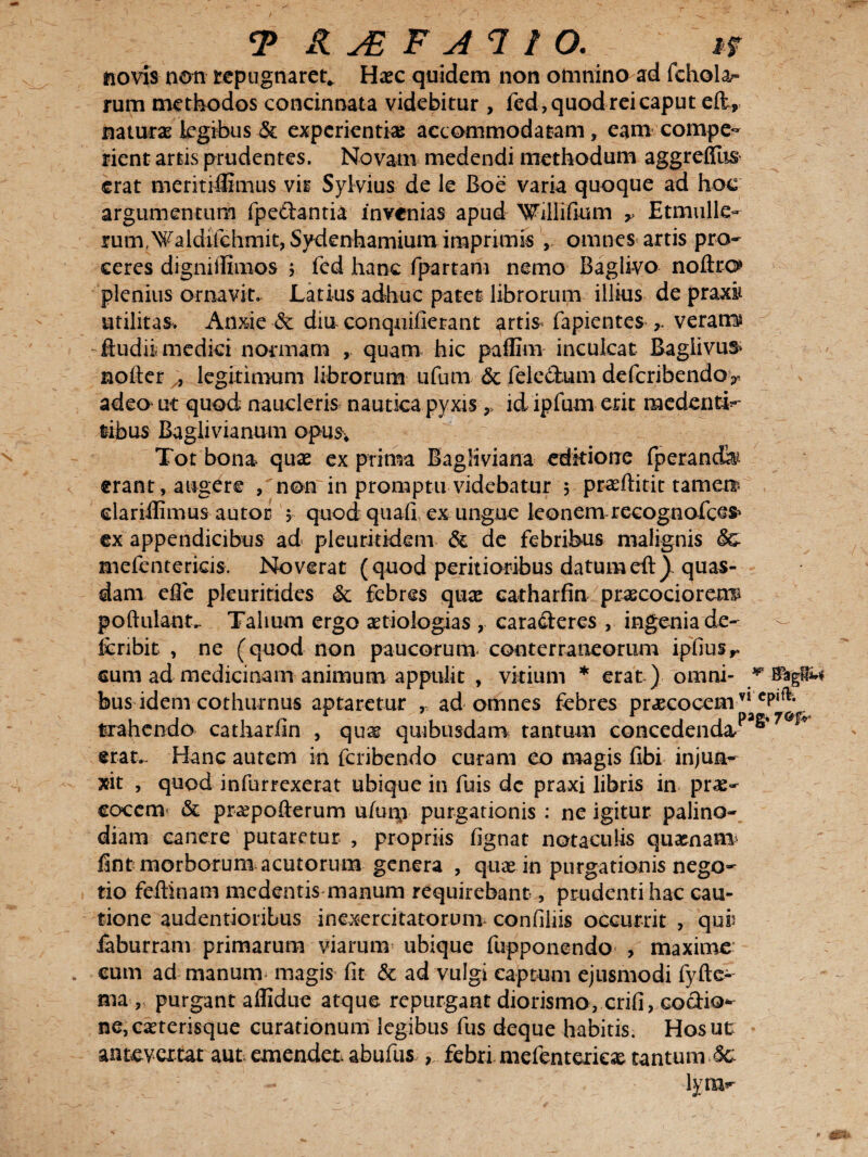 novis non tepugnaret* Ha?c quidem non omnino ad fchola* rum methodos concinnata videbitur , fed, quod rei caput elt, naturas kgrbus & experientia accommodatam, eam compe- rient artis prudentes. Novam medendi methodum aggrdTus erat meritiffimus vir Sylvius de le Boe varia quoque ad hoc argumentum fpe&antia invenias apud Willifium r Etmulk- rum,Waldifchmit, Svdenhamium imprimis , omnes artis pro¬ ceres dignitfimos ; fed hanc fpartam nemo Baglivo noftro» plenius ornavit. Latius adhuc patet librorum illius de praxi* utilitas. Anxie & dia conquifietant artis* fapientes r verans ftudii medici normam , quam hic paffim inculcat Bagiivus> nofier , legitimum librorum ufum & feleclum deferibendoy adeo ut quod naucleris nautica pyxis 9, id lpfum erit medentL tibus Baglivianum opus* Tot bona quae ex prima Bagliviana editione fperancfe erant, augere , non in promptu videbatur 5 praeftitit tamen? elariflimus autor $ quod quafi, ex ungue leonem recognofces* ex appendicibus ad pleuritidem & de febribus malignis Sc mefentericis. Noverat (quod peritioribus datumeft)~ quas¬ dam efie pleuritides & febres qux catharfin prascociorerrp poftulantr Talium ergo aetiologias , caracteres , ingenia de- fcribit , ne (quod non paucorum- conterraneorum ipfiusr cum ad medicinam animum appulit , vitium * erat ) omni- * bus idem cothurnus aptaretur , ad omnes febres praecocemvlc trahendo catharfin , qu^ quibusdam tantum concedenda/*®* erat- Hanc autem in feribendo curam eo magis fibi injua^ xit , quod infurrexerat ubique in fuis dc praxi libris in prae¬ cocem & praepofterum uiuip purgationis : ne igitur palino¬ diam canere putaretur , propriis fignat notaculis quaenam fint morborum acutorum genera , quae in purgationis nego¬ tio feftinam medentis manum requirebant, prudenti hac cau¬ tione audentionbus inexercitatorum confiliis occurrit , quii iaburram primarum viarum ubique fupponendo , maxime cum ad manum- magis fit & ad vulgi captum ejusmodi fyfte- ma , purgant aflidue atque repurgant diorismo, crifi, coctio¬ ne, caeterisque curationum legibus fus deque habitis. Hos ut antevertat aut emendet abufus , febri mefentericae tantum M lyra*-