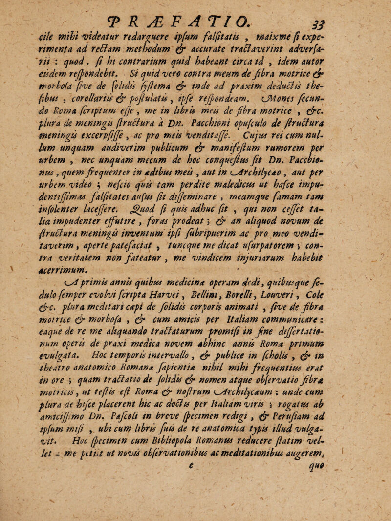 ale mihi videntur redarguere ipfum fdfuniis > maixyne /i expe¬ rimenta ad redam methodum (fi accurate undaverint adverfa- rii : quod . fi hi contrarium quid habeant circa td , idem nutor e 15dem refpondebit. , Si quid vero contra meum de fibra motrice (fi worbofa fi ve de (olidis fyftema (fi inde ad praxim deduclis the- (tbus 5 corollariis (fi pofiulatis , ipfe reffondeam. udones fecun¬ do Roma fcnptum ejje , me in libris meis de fibra motrice , (fic* plura de meningu (Iruciura d Dn. Pacchioni opufculo de firuilura meningis excerpfiffe 5 ac pro meis vendit affe. Cujus rei cum nul¬ lum unquam audiverim publicum (fi manifefium rumorem per urbem , nec unquam mecum de hoc conquefius fit Dn. Paccbio- nus, quem frequenter in adtbu* meis , aut in o:Irchilycao ? aut per urbem video ; nefcio quis tam perdite maledicus ut hafce impu- denti (fimos falfitates an jus (it di/feminare , meam que famam tam infolenter laceffere. £hiod fi quis adhuc fit , qui non ceffet ta¬ lia impudenter effutire , foras prodeat 5 (fi an aliquod novum de fi ruitur a meningis inventum ipfi fubnpuerim ac pro meo vendi¬ taverim , aperte patefaciat , tuncque me dicat ufurpatorem \ con¬ tra veritatem non fateatur 7 me vindicem injuriarum habebit acerrimum. primis annis quibus medicino operam dedi, quibusque fi- dulo femper evolvi [cripta Harvei , Bellini, Borelh, Louveri , Cok (fic. plura meditari capi de folidis corporis animati , five de fibra motrice (fi morbo(a , (fi cum amnis per Italiam communicare t eaque de re me aliquando tr ablaturum promtfi in fine differt atid- num operis de praxi medica novem abhinc annis Roma primum evulgata. Hoc temporis intervallo , (fi publice m fi holis , (fi in theatro anatomico Romana fiptentia nihil mihi frequentius erat in ore 5 quam tr aliati a de folidis (fi nomen atque obfervatio fibra metricis, ut te fi is e fi Roma (fi nofirum \~Archilycaum : unde cum plura de hifce placerent hic ac dociis per Italiam viris j rogatus ab amtciffrno Dn. Pafcoli in breve fpecimen redigi, (fi Peru fiam ad ip(um mifi y ubi cum libris futs de re anatomica typis illud vulga¬ vit* Hoc (Jjecimen cum Bibliopola Romanus reducere fiatim vel¬ let a me petit ut novis obfervatiombus ac meditationibus augerem e N v quo