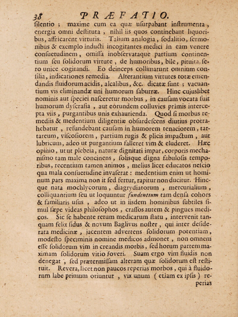 filentio ; maxime cum ea quae ufurpabant inftrumenta , energia omni deflituta , nihil iis quos continebant liquori¬ bus, affricarent virtutis. Talium analogia , fodalitio, Termo¬ nibus <Sr exemplo indudi incogitantes medici in eam venere confuetudinem, omifla inobfervataque partium continen¬ tium feu folidorum virtute , de humoribus, bile, pituita,fe¬ ro unice cogitandi. Eo deinceps colliniarunt omnium con- lilia, indicationes remedia. Alterantium virtutes totx emen¬ dandis fluidorum acidis, alcalibus, &c. dicatae funt 5 vacuan¬ tium vis eliminandae uni humorum faburrae. Hinc cujuslibet nominis aut fpeciei nafceretur morbus, in caufam vocata fuit humorum dyferafia , aut eorundem colluvies primis interce¬ pta viis , purgantibus unis exhaurienda. Quod fi morbus re¬ mediis <Sc medendum diligentiae obfurdefeens diutius protra¬ hebatur , refundebant caufam in humorem tenaciorem, tar- tareum, vifeofiorem , partium rugis & plicis impa&um , aut lubricum, adeo ut purgantium falleret vim & eluderet. Haec opinio, utut plebeia, naturae dignitati impar, corporis mecha- nifmo tam male concinens, folisque digna fabulofis tempo¬ ribus, recentium tamen animos , melius licet educatos nefeio qua mala confuetudine invaferat: medentium enim ut homi¬ num pars maxima non it fed fertur, rapitur non ducitur. 'Hinc- que nata mochlycorum , diagrydiatorum , mercurialium , colliquantium feu ut loquuntur fundentium tam denfa cohors & familiaris ufus , adeo ut in iisdem hominibus fubtlles fi- mul faepe videas philofophos , craflos autem & pingues medi¬ cos. Sic fe habente rerum medicarum flatu , intervenit tan- quam felix fidus & novum Baglivus nofter , qui inter defide- rata medicinae , jacentem advertens folidorum potentiam, modefto fpeciminis nomine medicos admonet , non omnem efle folidorum vim in creandis morbis, fed horum partem ma¬ ximam folidorum vitio foveri. Suam ergo vim fluidis non denegat , fed praetermiflam alteram quae folidorum eft refti- tuit. Revera, licet non paucos repedas morbos , qui a fluido¬ rum labe primum oriuntur , vix unum ( etiam ex ipfis ) re¬ pedas 4- , ' . \ ~ > .. .f •’ V ' - 1