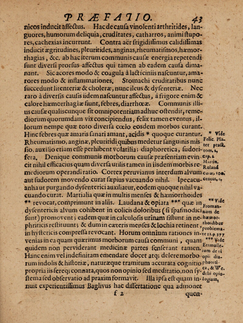 / ^RABFAIIO. nfcos inditcitaffe&us. Hacdecaufa vinolenti arthritides, lan¬ guores, humorum deliquia, cruditates, catharros, animi ftupo- res,cachexiasincurrunt. Contra aer frigidiffimus calidiifimas ./%. , inducit aegritudin es, pleurkides, anginas, rfieumatifmos,ha?mor- rhagias, &c. ab hac iterum communis caufae energia repetendi funt diverli prorfus affe&us qui tamen ab eadem caufa dima- s nant. Sic acores modo & coagula a ladiciniisnalcuniur, ama¬ rores modo & inflammationes* Stomachi cruditatibus nunc fucceduntlitenteria?& cholera?, nunc ileus &dyfenteriae. Nec raro a diverfis caufis iidem nafcuntur afledus, a frigore enim <5c ' calore hiEmorrhagia? fiunt, febres, diarrhoeae. Communis illi- u$ caufae quaiiseunque fitotnnipotentiamadhuc oftendit?reme« diorum quorumdam vix concipiendus, felix tamen e ventus, il¬ lorum nempe qux toto diverfa coelo eosdem morbos curant. Hinc febres qiue amaris fanari amant, acidis * quoque curantur* ¥ vile Rheumatismo, angina?, pleuriridi quibus medetur fanguinis mis ^CpnuaT fio, auxilio etiam efie perhibent volatilia; diaphoretica, fudori- COm. fera. Denique communis morborum caufepraefentiam evin cit nihil efficacius quam diverfa utilis tamen in iisdem morbis re- mediorum operandi ratio. Cortex peruvianus interdum alvutiua.au io«; autfudorem movendo curatfaepiusvacuando nihil. Ipecactt-Ccriful»v anha ut purgando dyfenterici auxiliatur, eodem quoque nihil va- cuandocurat. Martialia quae in multis menfes &ha?niorrhoides ** revocat, comprimunt in aliis. Laudana&opiata ***qu«e inc ** Yu*c dyfenterkis alvum cohibent in colicis doloribus (fi lpafmodicinum funt) promovent j eadem quae in calculofis urinam fiftunt in ne-h*mor- phnticisreftituunr, & dum in caeteris menfes Sclochia retinent , problema in hyltericiscompreflarevocant. Horum omnium rationes in.tco.p i77 venias in ea quam quaerimus morborum caufa communi, quam *** fydc quidem non perviderant medicina partes fenferant tamen. ^Tevt Hanc enim vel indefinitam emendare docet atq> delere morbo opi* dia. rumindolis &.hiftoriae, naturaeque tramitum accurata cognitioPhortti propria iisfereq; connata,quos non opinio fed meditatio,non fy~ddii&c>^ ftemafedobfervatioadpraximformavit. Illa ipfaeft quam in- ' ximt experientiflimus Baglivus hat diflertatione qua admonet f z quea« / /