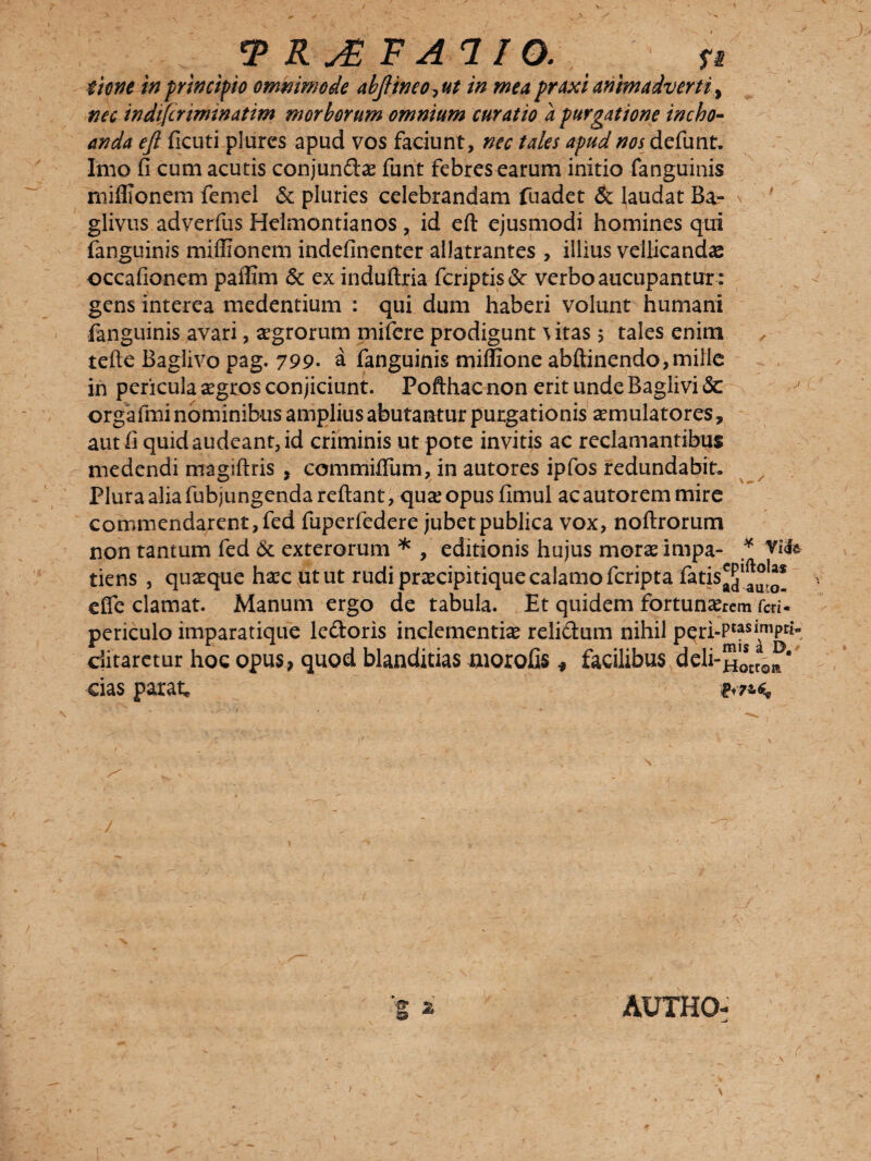 time in principio omnimode abJIineOjUt in me a praxi animadverti ^ nec indtfcrtminatim morborum omnium curatio a purgatione incho¬ anda ejl ficuti plures apud vos faciunt, nec tales apud nos defunt. Imo fi cum acutis conjundae funt febres earum initio fanguinis mifllonem femel & pluries celebrandam fuadet & laudat Ba- glivus adverfus Heimontianos , id eft ejusmodi homines qui fanguinis miflionem indefinenter allatrantes , illius vellicandas occafionem paffim 6c ex induftria fcriptis& verbo aucupantur : gens interea medentium : qui dum haberi volunt humani fanguinis avari, agrorum mifere prodigunt \itas 5 tales enim tefte Baglivo pag. 799• a fanguinis miffione abftinendo,mille in pericula aegros conjiciunt. Pofthac non erit unde Baglivi & orgafmi nominibus amplius abutantur purgationis aemulatores, aut fi quid audeant, id criminis ut pote invitis ac reclamantibus medendi magiftris , commilium, in autores ipfos redundabit. Plura alia fubjungenda reflant, qu*e opus fimul ac autorem mire commendarent, fed fuperfedere jubet publica vox, noftrorum non tantum fed & exterorum * , editionis hujus morae impa- * Vi<fe tiens , quaeque haec ut ut rudi praecipitique calamo feripta fatis^1^* efle clamat. Manum ergo de tabula. Et quidem fortunarem fed- periculo imparatique ledoris inclementiae relidam nihil pqri-Ptasi™Pr*- ditaretur hoc opus, quod blanditias morofis * facilibus deli-^stcaoa* cias parat, AUTHO-