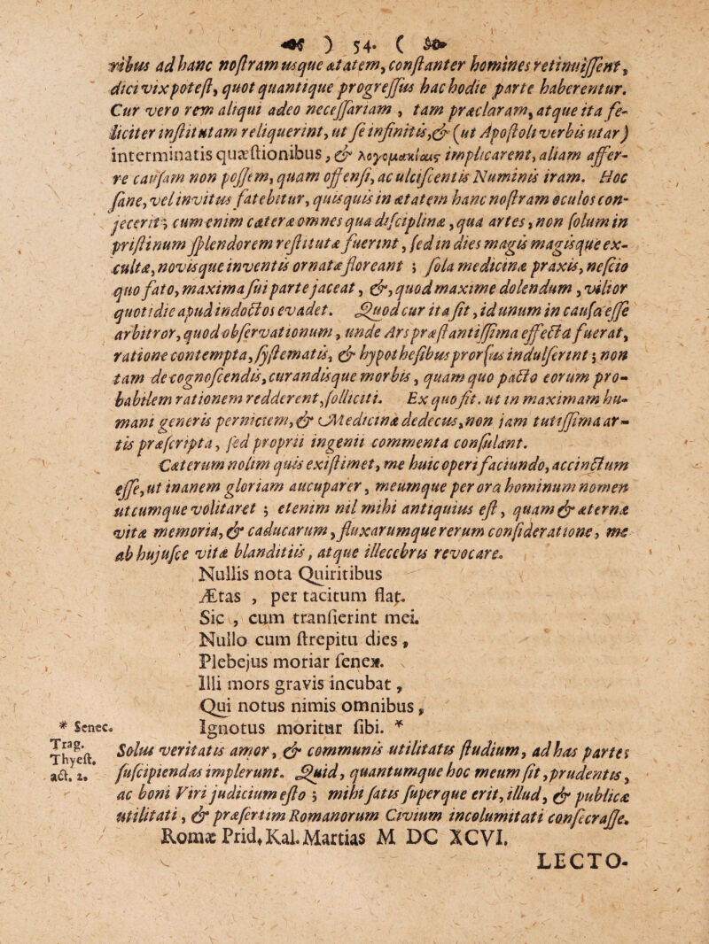1 / * Scnec Trag. Thyeft. * aci, u ) 54- ( mbus ad hanc nofiramusque atatem^confianter homines retimtiffent9 dtavixpotefl, quot quantique progreffas hac hodie parte haberentur. Cur vero rem aliqui adeo neceffanam , tam praelaram, atque ita fe¬ liciter wft it ut am reliquerint, fe infimi is,& (ut Apofoli verbis utar) interminatis qu^ftionibus, cf Myopc/mlcu? impltcarent, aliam affer¬ re cairfim non pcffim, quam offenfi, ac ulcifient/s Numinis iram. Hoc fine, ve/invitus fatebitur, quisquis in aetatem hancnoflram oculos con¬ jeceritcum enim eat er £ omnes qua dtfciplina, qua artes, non folum in priflinum fplendorem refluuta fuerint, fed m dies magis magis que ex¬ culta, novisque inventis ornatafloreant ; fola medicina praxis, nefio quo fato, maximafui parte jaceat, &, quod maxime do lendum, vilior quotidie apud in doti os evadet, ffuod cur itafit, id unum in caufaeffi arbitror, quod ohfervationum, unde Ars prafiantiffma effeti a fuerat ^ ratione oont empta, fifl emat is, & hypothefibusprorfus indulfirwt $ non tam deeognofeendis,cur andisque morbis, quam quo patio eorum pro¬ babilem rationem redderent,folhciti. Ex quofit. ut m maximam hu¬ mani generis pernicum,& Cftiedtcina dedecus,non jam tutiffima ar¬ tis praferipta, fed propm ingemi commenta conflant. Cdterum nolim quis exifiimet, me huic operifaci undo, accintlum effe, ut inanem gloriam aucuparer , meumque per ora hominum nomen ut cumque volitaret etenim ml mihi antiquius efl, quam & sterna vita memoria, & caducarum ^fluxarumque rerum confideratione, me ab hujufce vita blanditiis, atque illecebris revocare» Nullis nota Quiritibus Jitas , per tacitum flap. Sic , cum tranfierint mei. Nullo cum ftrepitu dies 9 v Plebejus moriar fene*. v Illi mors gravis incubat, Qui notus nimis omnibus, Ignotus moritur fibi. * Solus veritatis amor, & communis utilitatis fu dium, ad has partes fufeipiendas implerunt. ^uid, quantumque hoc meum fit, prudentis, ac boni Viri judicium efl 0 5 mihi fatis fuperque erit, illud, & publica utilitati, & prafertim Romanorum Civium incolumitati confecraffe* Roma: Prid, Kal. Martias M DC XCVI. v LECTO- j *