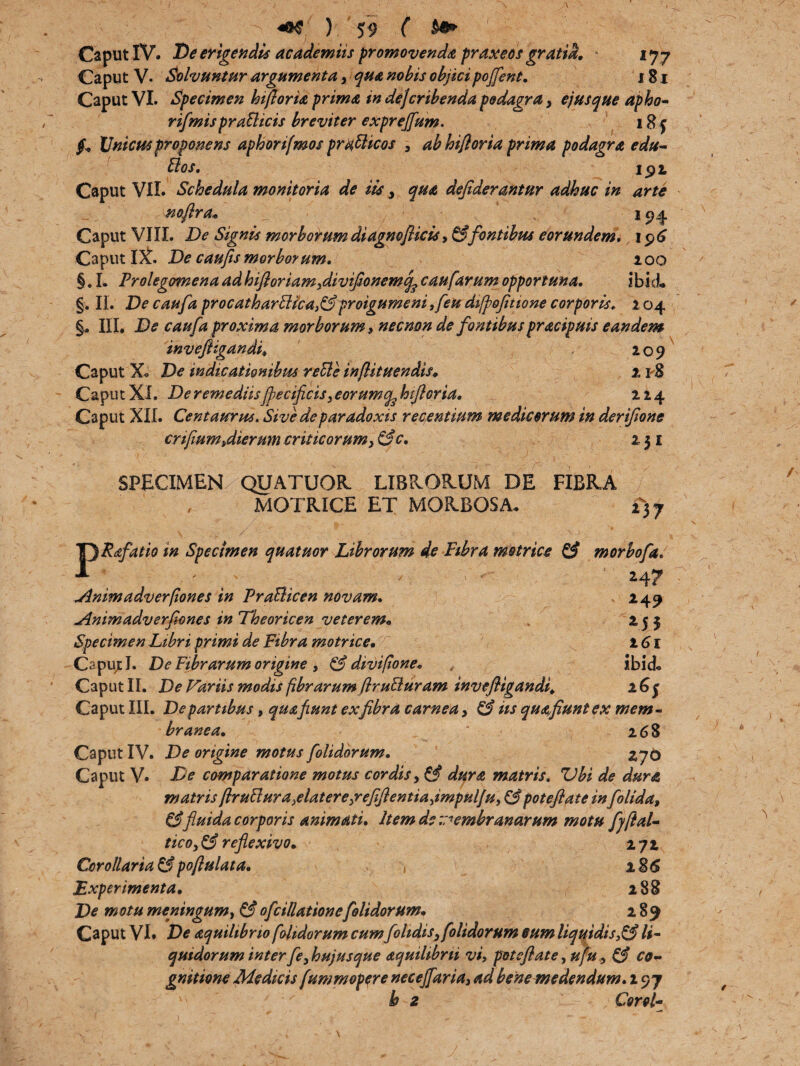 Caput IV. De erigendis ac ademit s promovenda praxeos gratia. ijy Caput V. Solvuntur argumenta, qua nobis objicipojfent. 181 Caput VI. Specimen hiftoria prima in dejcribenda podagra, ejus que apho- rifmisprafficis breviter exprejfum. j f, Unicus proponens aphonfmos prafficos , ab hifloria prima podagra edu- ffos. i 9 t Caput VII. Schedula monitoria de iis, dejiderantur adhuc in arte no,[lra« 194 Caput VIII. De Signis morborum diagnoflicis, & fontibus eorundem. 196 Caput IX. De caufis morborum. 100 §. I. Prolegomena ad hifioriam,diviJionemqcaufarum opportuna. ibid. §. II. De caufa procatharffica}&proigumeni ,feu dipofitione corporis. 104 §, III. De caufa proxima morborum 9 necnon de fontibus pracipuis eandem mve 209 218 Caput X. De indicationibus reffe infiituendis. Caput XI. De remediisfjiecificis, eorumq^ hifloria. 214 Caput XII. Centaurus. Sive de paradoxis recentium medicorum in derifone cnfium^dierum criticorum, &c. 231 SPECIMEN QUATUOR LIBRORUM DE FIBRA / MOTRICE ET MORBOSA* £)y PRsfatio in Specimen quatuor Librorum de Fibra motrice & morbofa. • ' . ' ' • H? Jlnimadverpones in Prafficen novam. 249 Animadverfiones in Theoricen veterem.» 2 5 5 Specimen Libri primi de Fibra motrice• i 6 x Caput J. De Fibrarum origine 9 & divi pone. , ibid* Caput II. De Variis modispbrarum flruffuram invefligandi. 26$ Caput III. De partibus, qua fiunt ex fibra carnea, & iis quafiuntex mem¬ branea. 268 Caput IV. De origine motus folidorum. 276 Caput V. De comparatione motus cordis, & dura matris. Vbi de dura matris Pruffura^elatere^reffientia^impulju, & potefiate in folida, &fluida corporis animati. Item de membranarum motu fjftal- tico,&refiexivo. 272 Corollaria &poftulata. * 2 86 Experimenta. 288 De motu meningum, & ofdilationefolidorum. 289 Caput VI. De aquihbrio folidorum cum folidis, folidorum eum liquidis,& li¬ quidorum interfe, hujusque dquilibrii vi, potefiate, ufu, & co¬ gnitione Medicis fummopere neceffaria, ad bene medendum. 297 h z Corel-