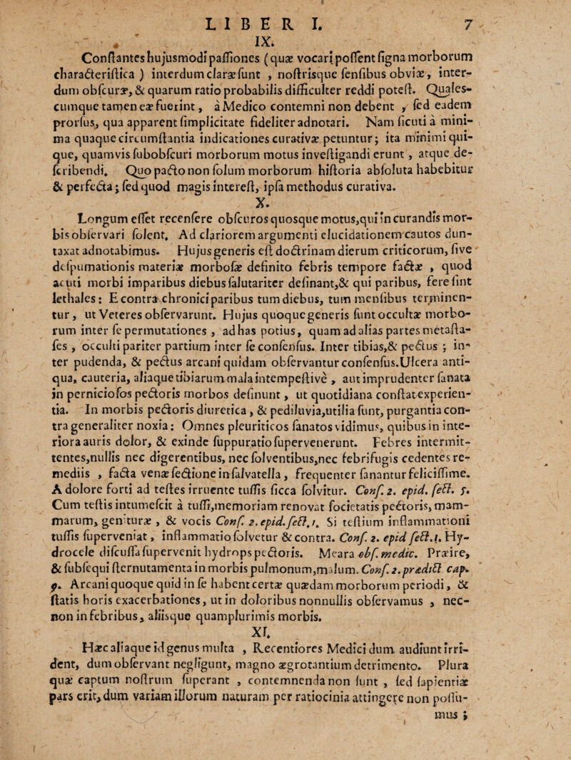 ~ # v lX' Conflantes hujusmodi paffiones (qua? vocari poflent figna morborum eharaderiflica ) interdum clarsefunt , nofirisque fenfibus obvias, inter¬ dum obfcury, & quarum ratio probabilis difficulter reddi potefb Quales- cumque tamen ea? fuetint, a Medico contemni non debent , fed eadem prorfus, qua apparent (implicitate fideliter adnotari. Nam ficuti a mini¬ ma quaque ciraimfiantia indicationes curativa? petuntur; ita minimi qui¬ que, quamvis fubobfcuri morborum motus invefiigandi erunt, atque de- feribendi* Quo pado non folum morborum hiftoria abfoluta habebitur & peifeda j fed quod magis interefi, ipfa methodus curativa. ; - , x. Longum efiet recenfere obfcuros quosque motus,qunn curandis mor¬ bis obiervari folent, Ad clariorem argumenti elncidationem cautos dun- taxat adnotabimus. Hujusgeneris efidodrinam dierum criticorum, fi ve dcipumationis materia? morbofe definito febris tempore fad# , quod acuti morbi imparibus diebusfaiutariter delinant,& qui paribus, ferefint lethales: E contra chronici paribus tum diebus, tum mentibus terminen¬ tur, ut Veteres obfervarunt. Hujus quoque generis funt occulta? morbo¬ rum inter fe permutationes , ad has potius, quam ad alias partes metafia- fes, occulti pariter partium inter feconfenfus. Inter tibias,& pedus ; in* ter pudenda, & pedus arcaniquidam obfervanturconfenfus.Ulcera anti¬ qua, cauteria, afiaque tibiarum mala intempefiive » aut imprudenter fanata in pcrniciofos pedoris morbos delinunt, ut quotidiana confiat experien¬ tia. In morbis pedoris diuretica, & pedi!uvia,utilia funt, purgantia con¬ tra generaliter noxia: Omnes pleuriticos fanatos vidimus, quibus in inte¬ riora auris dolor, & exinde fuppuratiofupervenerunt. Febres intermit- tentes,nullis nec digerentibus, nec folventibus,nec febriftigis cedentes re-r mediis , fada vensefedioneinfalvatella, frequenter fanantur felicifiime. A dolore forti ad teftes irruente tuffis ficca folvitur. Conf 2. epid. feff, f. Cum tefiis intumefeit a tulfi,memoriam renovat focietatis pedoris, mam¬ marum, genitur* , & vocis Conf. 2. epid. Si tefiium inflammationi tulfis foperveniat, inflammatio lolvetur & contra. Conf. 2. epid feft.L Hy¬ drocele difcuflafupervenit hydrops pedoris. Meara obf. medie. Prxire, & fubfequi fternutamenta in morbis pulmonum,malum. Conf 2.pr<edift cap* 0. Arcani quoque quid in fe habentcert£ quzedammorborum periodi, & fiatis horis exacerbationes, ut in doloribus nonnullis obfervamus , nec- non in febribus, aliisque quamplurimis morbis* ii H^caliaque id genus multa , Recentiores Medici dum. audiunt irri¬ dent, dumobfervant neglfgunt, magno aegrotantium detrimento. Plura qua? captum noflrum fuperant , contemnenda non lunt , fed fapientix pars erit, dum variam illorum naturam per ratiocinia attingere non pofiu- mus »