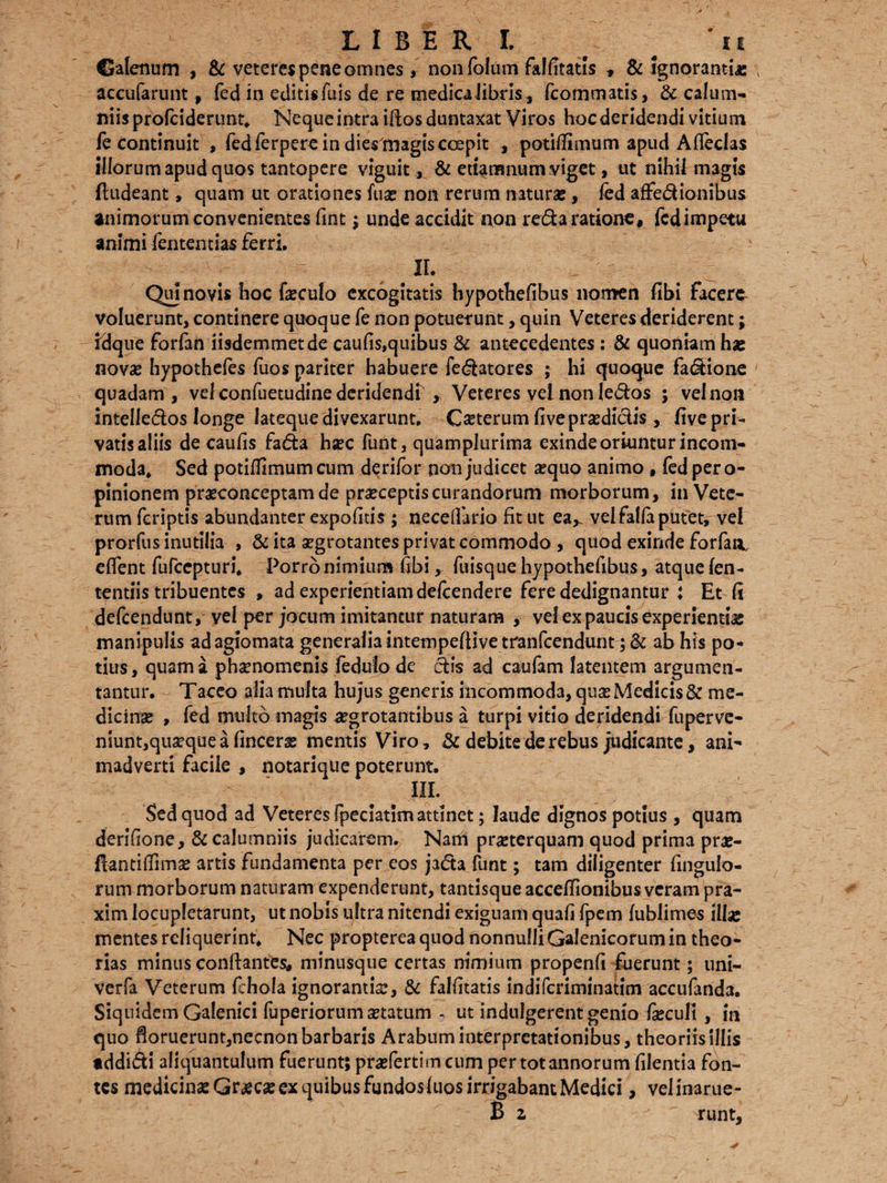 Galenum , & veteres pene omnes , nonfolum falfitatls * & Ignorantias \ accufarunt, fed in editis fuis de re medica libris, fcommatis, & calum¬ niis profciderunt, Neque intra illos duntaxat Viros hoc deridendi vitium fe continuit , fed ferpere in dies magis coepit , potilfimum apud Alfeclas illorum apud quos tantopere viguit, & euamnum viget, ut nihil magis ftudeant, quam ut orationes fuas non rerum naturas, fed affe&ionibus animorum convenientes fint; unde accidit non re&a ratione, fed impetti animi feritentias ferri, II. Qui novis hoc fxculo excogitatis hypothelibus nomen fibi facere voluerunt, continere quoque fe non potuerunt, quin Veteres deriderent; idque forfan iisdemmetde caufis,quibus & antecedentes : & quoniam has novae hypothefes fuos pariter habuere fedatores ; hi quoque factione quadam, velconfuetudinederidendr , Veteres vel non ledas ; vel non intelledos longe lateque divexarunt, Ceterum fivepraediclis, five pri¬ vatis aliis de caulis fada hxc funt, quam plurima exinde oriuntur incom¬ moda, Sed potilfimumcum derifor non judicet aequo animo , fedpero- pinionem praeconceptam de praeceptis curandorum morborum, in Vete¬ rum (criptis abundanter expolitis ; necelfario fit ut ea* vel falfa putet, vel prorfus inutilia , & ita aegrotantes privat commodo , quod exinde forfan. edent fufcepturi, Porro nimium fibi, fuisque hypothefibus, atque fen- tentiis tribuentes , ad experientiam defeendere fere dedignantur : Et fi defcendunt, vel per jocum imitantur naturam , vel ex paucis experientiae manipulis adagiomata generalia intempeftive tranfcendunt; & ab his po¬ tius, quam a phaenomenis fedulo de dis ad caufam latentem argumen¬ tantur, Taceo alia multa hujus generis incommoda, quas Medicis & me¬ dicinae , fed multo magis .aegrotantibus a turpi vitio deridendi fuperve- niunt,quaeque a fincerae mentis Viro, & debite de rebus judicante, ani¬ madverti facile , notarique poterunt, III. Sed quod ad Veteres fpeciatim attinet; laude dignos potius , quam derifione, & calumniis judicarem. Nam praeterquam quod prima prae- fiantifiimse artis fundamenta per eos jada funt; tam diligenter fingulo- rum morborum naturam expenderunt, tantisque accefiionibus veram pra- xim locupletarunt, ut nobis ultra nitendi exiguam quali fpem lublimes illa* mentes reliquerint. Nec propterea quod nonnulli Galenicorum in theo¬ rias minus conflantes, minusque certas nimium propenfi fuerunt; uni- verfa Veterum fehola ignorantiar, & fallitatis indifcriminatim accufanda. Siquidem Galenici fuperiorum aetatum , ut indulgerent genio feculi , in quo floruerunt,necnon barbaris Arabum interpretationibus, theoriis illis tddidi aliquantulum fuerunt; praefertimcum per tot annorum filentia fon¬ tes medicinae Graeae ex quibus fundos luos irrigabant Medici, velinarue- B z runt.