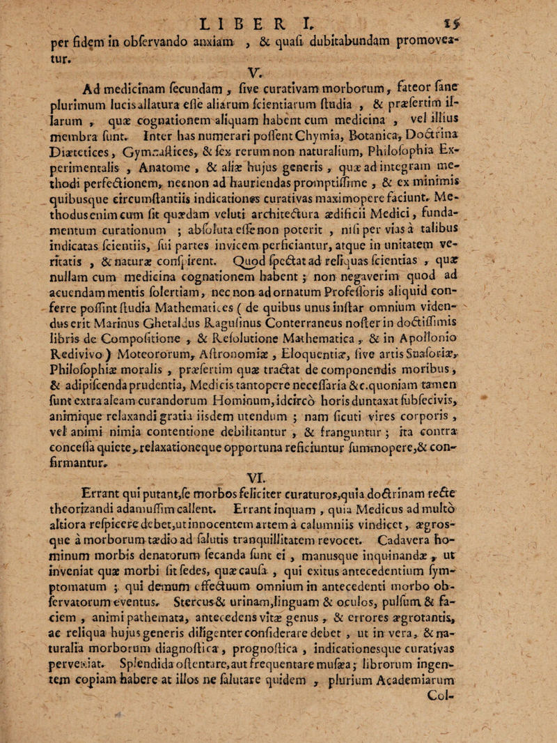 per fidem in obfervando anxiam , & quali dubitabundam promovea¬ tur* V. ; . > Ad medicinam fecundam , five eurativam morborum f fateor fane plurimum lucis allatura efie aliarum fidentiarum (ludia , & prsefertim il¬ larum , qux cognationem aliquam habent cum medicina , vel illius membra funt. inter has numerari poflfentChymia, Botanica, Dofitrma Diaetetices, Gymnaftices, & fex rerum non naturalium, Philofophia Ex- perimentalis , Anatome , & alias hujus generis , quae ad integram me¬ thodi perfe&ionem, neuion ad hauriendas promptiffime , & ex minimis quibusque circumflandis indicationes curativas maximopere faciunt» Me¬ thodus enim cum fit quaedam veluti architectura aedificii Medici, funda¬ mentum curationum ; abfoluta efie non poterit , nifiperviasa talibus indicatas fcientiis, fui partes invicem perficiantur, atque in unitatem ve¬ ritatis , E naturae conf| irent. Quod (pectat ad reliquas feientias , qua? nullam cum medicina cognationem habent; non negaverim quod ad acuendam mentis folertiam, nec non adornatum Profefioris aliquid con¬ ferre poffint (ludia Mathematices ( de quibus unus indar omnium viden¬ dus erit Marinus Ghetaldus Ragufinus Conterraneus nofierin dottifiimis libris de Compolitione , & Refolutione Mathematica,. & in Apollonio Redivivo ) Moteororum, Adronomias, Eloquentia?, five artis Suaforia?,. Philofophia? moralis , praefertim quas tractat de componendis moribus, & adipifeendaprudentia, Medicistantopcrenecefiaria&c.quoniam tamen funt extraaleamcurandorum Hominum,idcirco horisduntaxatfubfecivis, animique relaxandi gratia iisdem utendum ; nam ficuti vires corporis , vei animi nimia contentione debilitantur , & franguntur ; ita contra conceffa quiete>.relaxationeque opportuna reficiuntur fummopere,& con¬ firmantur» vr. Errant qui putant,fe morbos feliciter curaturos,quia dodrinam re&e theorizandi adamufiim callent. Errant inquam , quia Medicus ad multo altiora refpiceredebet,utinnocentemartema calumniis vindicet, aegros- que a morborum taedio ad falutis tranquillitatem revocet. Cadavera ho¬ minum morbis denatorum fecanda funt ei , manusque inquinanda , ut inveniat quae morbi fitfedes, quaecaufa , qui exitus antecedentium fym- ptomatum ; <qul demum cffe&uum omnium in antecedenti morbo ob- fervatorum eventus» Stercu$& urinam,linguam & oculos, pulfum& fa¬ ciem , animi pathemata, antecedens vitae genus ,, & errores aegrotantis, ac reliqua hujus generis diligenter confiderare debet , ut in vera, & na¬ turalia morborum diagnoftica, prognoflica , indicationesque curativas perveiciat. Splendida oftentare,aut frequentare mufaea; librorum ingere tem copiam habere at illos ne falutare quidem , plurium Academiarum Coi-