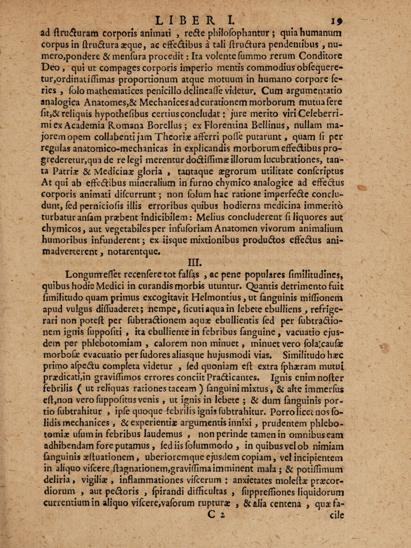 ad ftruduram corporis animati , rede philofophantur ; quia humanum corpus in ftrudura seque, ac effedibus a tali ftrudura pendentibus , nu¬ mero,pondere &menfura procedit: Ita volente fummo rerum Conditore Deo , qui ut compages corporis imperio mentis commodius obfequere- tur,ordinatiffimas proportionum atque motuum in humano corpore fe¬ ries , folo mathematices penicillo delincaffe videtur* Cum argumentatio analogica Anatomes,& Mechanicesad curationem morborum mutua fere fit,& reliquis hypothefibus certiusconcludat: jure merito viriCeleberri- miex Academia Romana Borellus; ex Florentina Bellinus, nullam ma¬ jorem opem collabenti jam Theorias afferri polle putarunt, quam fi per regulas anatomico-mechanicas in explicandis morborum effedibus pro¬ grederetur, qua de relegi merentur dodiffimae illorum lucubrationes, tan¬ ta Patria? & Medicina? gloria , tantaque aegrorum utilitate confcriptus At qui ab effedibus mineralium in furno chymico analogice ad effedus corporis animati difeurrunt; non foium hac ratione imperfede conclu¬ dunt, fed perniciofis illis erroribus quibus hodierna medicina immerito turbatur anfam praebent Indicibilem: Melius concluderent fi liquores aut chymicos, aut vegetabiles per infuforiam Anatomen vivorum animalium humoribus infunderent; ex iisque mixtionibus produdos effedus ani¬ madverterent , notarentque. IU. Longurrreffet recenfere tot falfas , ac pene populares firmlitudlnes, quibus hodis Medici in curandis morbis utuntur. Quantis detrimento fuit flmilitudo quam primus excogitavit Helmontius, ut fanguinis miflionem apud vulgus diffuaderet; nempe, ficutiaquain lebete ebulliens , refrige¬ rari non potefl: per fubtradionem aquae ebullientis fed per fubtradio- nem ignis fuppofiti , ita ebulliente in febribus fanguine , vacuatio ejus¬ dem per phlebotomiam , calorem non minuet, minuet vero folalcaufae morbofae evacuatio perfudores aliasque hujusmodi vias. Similitudohaec primo afpedu completa videtur , fed quoniam cft extra fphaeram mutui praedicati,in graviffimos errores conciitPradicantes. Ignis enimnofter febrilis ( ut reliquas rationes taceam ) fanguini mixtus, & alte immerfus eft,non vero fuppofitus venis , ut ignis in lebete ; & dum fanguinis por¬ tio fubtrahitur , ipfe quoque febrilis ignis fubtrahitur. Porro licet nos (o- lidismechanices , & experientiae argumentis innlki, prudentem phlebo¬ tomiae ufumin febribus laudemus , non perinde tamen in omnibus eam adhibendam fore putamus, fediisfolummodo , in quibus vel ob nimiam fanguinis aeftuationem, uberioremque ejusdem copiam, vel incipientem in aliquo vifcere flagnationem,graviiIimaimminent mala ; & potiffimum deliria, vigiliae , inflammationes vifcerum ♦ anxietates moleftae praecor¬ diorum , aut pedoris , fpirandi difficultas , fuppreffiones liquidorum currentium in aliquo vifcere,vaforum rupturae , & alia centena , qua?fa- C z ' cile