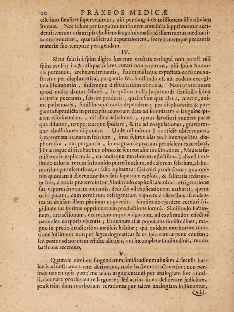 cile imo fataliter fupervenirent, ni fi per fanguinis miffionem illis obviam iremus. Nec folum per fanguinis miffionem antedida fupprimuntur acci¬ dentia,verum etiam ipfa ebulliens fanguinis mafla ad illam motus mediocri¬ tatem reducitur, qua? fufficit ad depurationem, fecretionemque peccantis materia? fuo tempore peragendam. r \ IV. Sicut febris a fpina digito ha?rente excitata extfngui non poteE nlfi fpinaavulfa; ita & reliqua? febres curari non poterunt, nili (pina humo¬ ris peccantis, archeum irritantis, flatim nuliaque expedata codioneau- feratur per diaphoretica, purgantia &c. fimilitudo eE ab eodem excogi- i tata Helmontio , iisdemque difficultatibus obnoxia* Nam praeterquam quod multa? dantur febres , in quibus nulla hujusmodi fenfibilis fpina materia peccantis, febrim producit, quales funt quse ab ira, venere, ani¬ mi pathematis, fimilibusque cautis dependent \ pe? diaphoretica & pur¬ gantia fupradida in principiis acutorum data ad fomniatam e fanguine (pi¬ nam eliminandam , nil aliud efficimus , quam feroEori eundem parte qua diluitur, temperaturque fpoliare , & ita ad coagulationes, graviores- que ebullitiones disponere. Unde nil mirum E quotidie obfervemus* fymptomata acutarum febrium , imo febres ilias poE intempeEiva dia¬ phoretica , aut purgantia , in magnam aegrorum perniciem exacerbari. JHis aliisque difficultatibus obnoxise funt tot alite fimiiitudines , Medicis fa¬ miliares in explicandis , curandisque morborum effiedibus.Talis efUimi- litudo caloris rerum in humido putrefcentium, ad calorem febrium,ab hu¬ moribus putrefcentibus, ut faifo opinantur Galenici produdum : qua: opi¬ nio quoniam a Kecentioribus fatis fuperque explofa, & falEtatis redargu¬ ta fuit, a nobis pra?termittitur,Simihtudo capitelli alembici refrigeratione fua vapores in aquam mutantis, deduda ad explicationem catharri; quem oriri putant, dum cerebrum refrigeratum vapores e vilceribus afcenden- tes in denfam illam pituitam convertit. Similitudoejusdem cerebri fri¬ giditate fua fpiritus opprimentis in productione ibmni. Similitudo ludio¬ num, attradionum, excretionumque vulgarium, ad explicandos eftedus naturales corporis viventis ; Et centum aha; populares Emilitudines, ma¬ gno in pretio a rudioribus medicis habitas; qui quidem morborum cura¬ tione tnEituunt non per leges dogmaticas & ex ipfonatu- ar penu edudas; fed potius ad normam effid# alie u jus, aut incompleta? fiiniiitudinis, modo hadenus recenEto* V. Quamvis nimium fingendarum Emifitudinum abulurn a feculis bar¬ baris ad noEramastatem derivatum, male hadenus tradaverim ; non per¬ inde tamen quis putet’ me ufum argumentandi per analogiam five a fimi- !i,damnare prorfusaut redarguere; fed acrius in eo defiderare judicium, jrafenim dum morborum curationes-1 er talem analogiam inffituuntur.