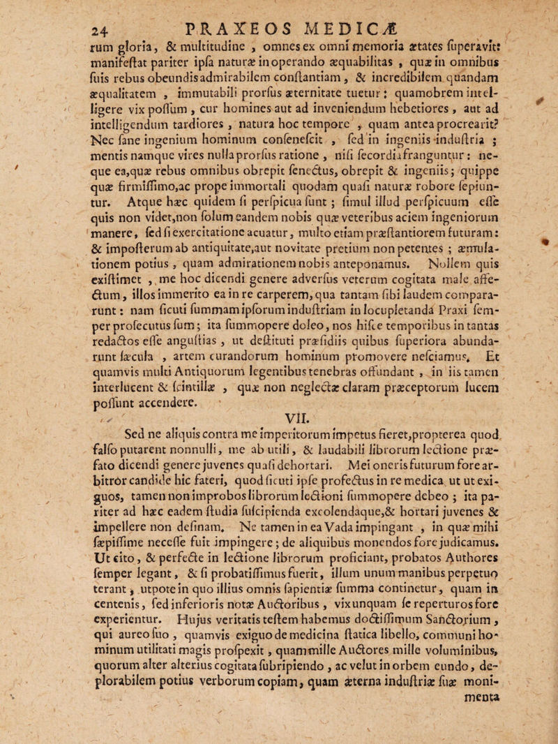 rum gloria, & multitudine , omnes ex omni memoria States fuperavh: manifeftat pariter ipfa natura* inoperando aequabilitas , qua* in omnibus fuis rebus obeundis admirabilem conflantiam, & incredibilem quandam squalitatem , immutabili prorfus aeternitate tuetur: quamobrem intel- ligere vix poflum , cur homines aut ad inveniendum hebetiores , aut ad intelligendum tardiores, natura hoc tempore ,v quam antea procrearit? Nec fane ingenium hominum confenefcit , fed in ingeniis induftria ; mentis namque vires nulla prorfus ratione , nifi fecordi-ifranguntur: ne¬ que ea,qus rebus omnibus obrepic fenedus, obrepit & ingeniis; quippe qnse firmilTimo,ac prope immortali quodam quafi naturas robore fepiun- tur. Atque haec quidem fi perfpicua funt ; (imul illud perfpicuum effe quis non videt,non folumeandem nobis qu# veteribus aciem ingeniorum manere, fed Ii exercitatione acuatur, multo etiam pr^ftantiorem futuram: & impoflerumab antiquitate,aut novitate pretium non petentes ; sermila- > tionem potius, quam admirationem nobis anteponamus. Nollem quis exiflimet ,, me hoc dicendi genere adverfus veterum cogitata male affe- dum, illos immerito ea in re carperem, qua tantam fibi laudem compara¬ runt: nam ficuti fummamipforumindufiriam in locupletanda Praxi fem- perprofecutusfum; ita fummopere doleo, nos hifce temporibus in tantas redados effe angufiias , ut deOdtuti prsefidiis quibus fuperiora abunda¬ runt faecula , artem curandorum hominum promovere nefeiamus, Et quamvis multi Antiquorum legentibus tenebras offundant , in iis tamen interlucent & fcintiil# , quje non negledac claram praeceptorum lucem poliunt accendere. ^ VII. Sed ne aliquis contra me imperitorum impetus fieret,propterea quod falfoputarent nonnulli, me ab utili, & laudabili librorum lectione prae¬ fato dicendi genere juvenes quafi dehortari. Mei oneris futurum fore ar¬ bitror candide hic fateri, quod ficuti ipfe profedus in re medica, ut ut exi¬ guos, tamen non improbos librorum ledioni fummopere debeo ; ita pa¬ riter ad haec eadem ftudia fufeipienda excolendaque,& hortari juvenes & impellere non definam. Ne tamen in ea Vada impingant , in quae mihi fsepiffime necefle fuit impingere; de aliquibus monendos fore judicamus. Ut cito, & perfede in ledione librorum proficiant, probatos Authores femper legant, & fi probatifTnnus fuerit, illum unum manibus perpetuo terant * utpotein quo illius omnis fapientiae fumma continetur, quam in centenis, fed inferioris nota? Audoribus, vixunquam fereperturosfore experientur. Plujus veritatis teftem habemus dodiffimum Sandojium , qui aureo fuo, quamvis exiguo de medicina ftatica libello, communi ho* minum utilitati magis profpexit, quammille Audores mille voluminibus, quorum alter alterius cogitata fubripiendo , ac velut in orbem eundo, de- plorabilem potius verborum copiam, quam sterna induftria? fua? moni- menta