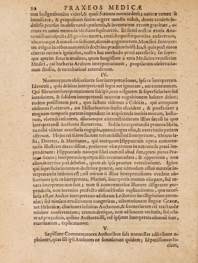 tem indignabundus videri,& quafi fra?num momorderit ; naturae tamen fe imrnifcere, & propofitum finem urgere tamdiu voluit, donec tandem in- defeffa prorfus in obfervando patientia,& inventarum rerum gravitate , o- mnes ex omni memoria Medicos fuperaverit. Et (icuti noftras aetatis Ana¬ tomici iatrofpeda diligentius natura, confultaque frequentius cadaverum, vivorumque Animalium fedione,abunde cognoverunt,Mundini Interpre¬ tes exiguam rebus anatomicis dodrima praeditos fuifte,Ita,fi quispoft meos cineres veritatis igniculus, noftra hac methodo praxi acceflerit; fat fu per- que aperiet futuris aetatibus, quam longiffime a vera Medicina receflerint Medici, qui barbaras Arabum interpretationes , propriarum obfervatio- num fiudio3 .& exercitationi antetulerunt» _ . lYr Nonnunquamobfcuriores funt interpretationes, ipfa re interpretata» Id evenit, quia debitas interpretandi leges aut ignorant, aut contemnunt. Qui librorum interpretationem fufcipit,non vulgarem & fuperficiariamfed interiorem, & folidaminterpretandi -materia? cognitionem habere debet; eodem potiffimum jure , quo fadum videmus a Criticis, qui antequam obfcuros Poetarum, aut Hiftoricorum fenfus elucident , & patefaciant 3 magnam temporis pacrtemimpenduntin acquirenda notitia morum, bello¬ rum, vivendi rationem, aliarumque circumflandarum illius fiecuii in quo interpretandi Audores floruerunt.7 Sed in Interpretandis praxeos libris, ca mihi videtur neceflaria cognjtio,quam longus u(lis,6c exercitatio patiens afferunt. Hujus rei fidem faciunt tres nobiliffimi Interpretum, Mercuria¬ lis, Duretus , & Martianus, qui antequam Hippocratis opera commen¬ tariis illuftraredecreviffent, potiorem vita? partem in exercenda praxi im¬ penderunt: Hippocratis namque libri cum ni! aliud fint,quam purus Pra- xe^s fuccus; interpretatio quoque illis accommodata , & opportuna , non aliunde certius petidebebat, quam ab ipfa praxeos exercitatione. Igitur qui fuperficiariotantum dodrina? genere, nec admodum affini materia? in¬ terpretandae imbutus eft ; nil mirum (i illius interpretationes evadant ob- fcuriores ipfa re interpretata, Plurimi, Interpretis nomen ufurpant, fed re¬ vera interpretes non funt ; nam fi commentarios illorum diligenter per¬ penderis, non invenies profedo obfcuri fenfus explicationem, qtiienecef- faria eft,ut Audor interpretatus ad claram Ledorum intelligentiam perve¬ niat; fed nimiam eruditionum congeriem , oftemationem lingua? Graeca?, aut Hebraica?, citationes infinitas Andorum,& fententiarum rei tradendae minime conferentium; textum denique, non ad lancem veritatis, fed rela¬ te ad pra? judicia, quibus Audores illi, vel ipfjmet Interpretes obnoxii funt» examinatum, explicatumve. V. $a?piffime Commentatores Authoribus fuis nonnullas adferibunt o- pinion'es5quas illi ipfi Authores ne fomniarunt quidem ; Id potiffimum fa¬ ciunt.