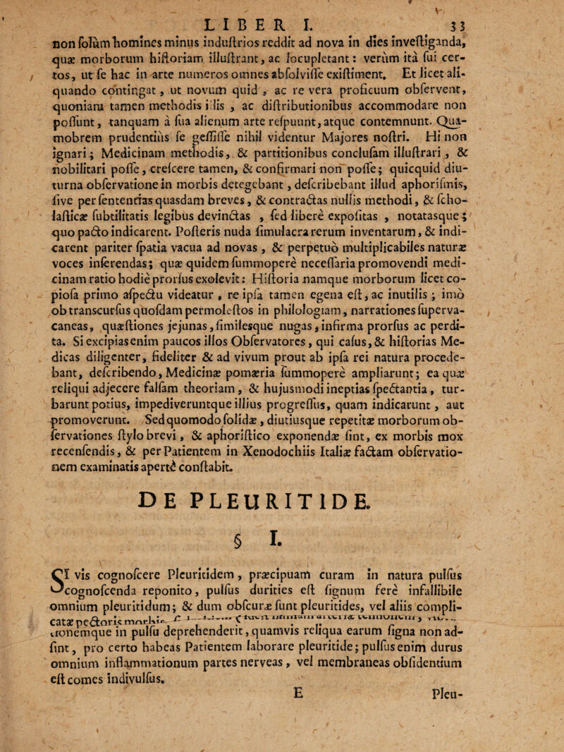 LIBER I. ^ ^ t 33 uon folum homines minus induftrios reddit ad nova in dies invediganda, qua? morborum hidoriam illudrant, ac locupletant: verum ita fui cer¬ tos, ut fe hac in arte numeros omnes abfaiviffe exiftiment. Et licet ali¬ quando contingat, ut novum quid , ac re vera proficuum obfervent, quoniam tamen methodis i lis , ac didributionibus accommodare non poliunt, tanquam a fua alienum arte refpuunt, atque contemnunt. Qua- mobrem prudentiiis fe geiliffe nihil videntur Majores nodri. Hi non ignari ; Medicinam methodis, & partitionibus conclufam illudrari, & nobilitari pofTe, erefeere tamen, & confirmari non pofie; quicquid diu¬ turna obfervatione in morbis detegebant, deferibebant illud aphonfmis, five per fentendas quasdam breves, & contradas nullis methodi, &fcho- laflica? fubtilitatis legibus devindas , fed libere expolitas , notatasque 5 quo padoindicarent. Poderis nuda fimulacrarerum inventarum, & indi¬ carent pariter fpatia vacua ad novas , & perpetuo multiplicabiles natura* voces inferendas; qua? quidem fummopere neceffaria promovendi medi¬ cinam ratio hodie prorfus exolevit: Hiftoria namque morborum licet co- piofa primo afpedu videatur , re ipla tamen egena efl,ac inutilis; imb obtranscurfusquofdampermoledos in philologiam, narrationesfuperva- caneas, qua?ftiones jejunas,fimifesque nugas,infirma prorfus ac perdi¬ ta. Si excipiasenim paucos illos Obfervatores, qui calus,& hiftorias Me¬ dicas diligenter, fideliter & ad vivum prout ab ipfa rei natura procede¬ bant, deferibendo, Medicina? poma?ria fiimmopere ampliarunt ; ea quve reliqui adjecere falfam theoriam, & hujusmodi ineptias fpedaotia, tur¬ barunt potius, impediveruntque illius progrelfus, quam indicarunt, aut promoverunt. Sed quomodo folida?, diutiusque repetit® morborum ob- fervationes dylo brevi, & aphoridico exponenda? fint, ex morbis mox recenfendis, & per Patientem in Xenodochiis Itali® fa&am obfervatio- aem examinatis aperti condabit. DE PLEURIT1DE. SI vis cognofcere Plcuritidem, pra?cipuam curam in natura pulfus cognofcenda reponito, pulfus durities ed lignum fere infallibile omnium pleuritidum; & dum obfcursfunt pleuritides, vel aliis compli- . n • 1 • r <* iviwi L mnum» ut WVtJIIUUV.ni . rttr.„ cats pectoris ^ r 1 vronemque m pulfu deprehendent, quamvis reliqua earum ligna non ad- fint, pro certo habeas Patientem laborare pleuritide; pulfus enim durus omnium inflammationum partes nerveas, vel membraneas oblidentium eft comes mdivulfus. E , Pleu-