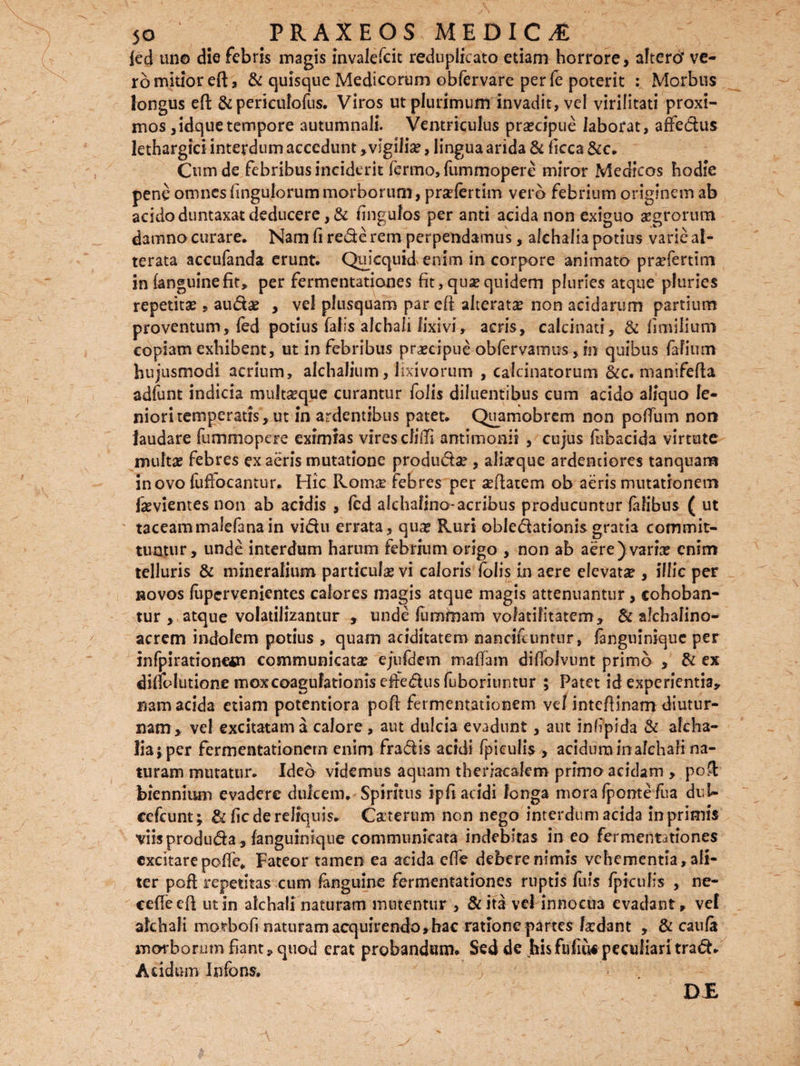 fed un© die febris magis invalefcit reduplicato etiam horrore, altero’ ve¬ ro mitior eft, & quisque Medicorum obfervare per le poterit : Morbus longus eft & periculofus. Viros ut plurimum invadit, vel virilitati proxi¬ mos ,idquetempore autumnali. Ventriculus praecipue laborat, affedus lethargici interdum accedunt, vigilia?, lingua arida & ficca &c. Cum de febribus inciderit fermo, fummopere miror Medicos hodie pene omnes fingu,lorum morborum, pradertim vero febrium originem ab acidoduntaxatdeducere,& fingulos per anti acida non exiguo aegrorum damno curare. Nam fi rede rem perpendamus, alchaliapotius varie al- terata accufanda erunt. Quicquid enim in corpore animato praefertim in (anguinefit» per fermentationes fit, qua? quidem pluries atque pluries repetita?, auda? , vel plusquam par eft alterate non acidarum partium proventum, fed potius falis alchali lixivi, acris, calcinati, & limilium copiam exhibent, ut in febribus praecipue obfervamus, in quibus fafium hujusmodi acrium, alchalium, lixivorum , calcinatorum &c. manifefta adfunt indicia multseque curantur folis diluentibus cum acido aliquo le¬ niori temperatis, ut in ardentibus patet. Quamobrem non poftinn non laudare fummopere eximias vires cfifti antimonit , cujus (ubacida virtute multae febres ex aeris mutatione produdae , aliarque ardenciores tanquam in ovo fuftocantur. Hic Rqitke febres per seftatem ob aeris mutationem fevientes non ab acidis , (ed alchafino-acribus producuntur (alibus ( ut taceammalefana in vidu errata, qua? Ruri obledationis gratia commit¬ tuntur, unde interdum harum febrium origo , non ab aere) varia? enim telluris & mineralium particula? vi caloris folis in aere elevata*, illic per novos fupervenientes calores magis atque magis attenuantur, cohoban- tur , atque volatilizantur , unde fiimmam voiatifitatem, & alchalino- acrem indolem potius , quam aciditatem nancifcuntur, fangnimque per infpirationem communicata? e/ufdem maffam diffolvunt primo , & ex dinolutione mox coagulationis erfedus fuboriuntur ; Patet id experientia» nam acida etiam potentiora poft fermentationem vel inteftinam diutur¬ nam» vel excitatam a calore , aut dulcia evadunt, aut infipida & afeha- liaj per fermentationem enim fradis acidi fpieulis , acidum in alchali na¬ turam mutatur. Ideo videmus aquam theriacalem primo acidam , poft biennium evadere dulcem. Spiritus ipfi acidi longa mora (ponte fua du-U eefcunt; & fic de reliquis. Caterum non nego interdum acida in primis viisproduda, fanguinique communicata indebitas ineo fermentationes excitarepofte* Fateor tamen ea acida effe debere nimis vehementia, ali¬ ter poft repetitas cum fanguine fermentationes ruptis fuis fpieulis , ne- ceffeeft ut in alchali naturam mutentur , &ita vel innocua evadant» vel alchali morbofi naturam acquirendo»hac ratione partes lardant , & cauli morborum fiant» quod erat probandam. Sed de hisfufuts peculiari trad. Acidum Infans. DJE