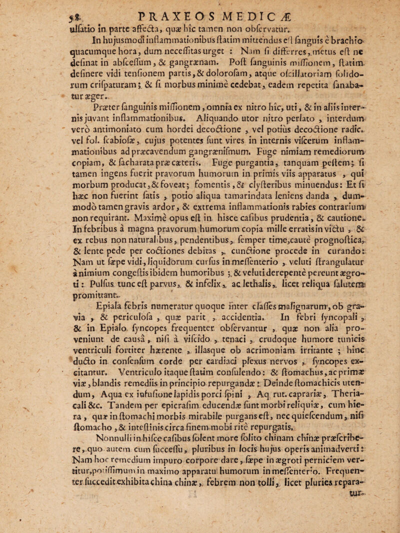 ulfatio in parte affe&a, qua? hic tamen non obfervatur. In hujusmodi inflammationibus flatim mittendus c'l fanguis e brachio quacumque hora, dum neceflitasurget : Nam fi differres,,metus efl n€ definat in abfceflum, & gangrenam. Poft fanguinis miffionem, ftatim definere vidi tenfionem partis,&dolorofam, atque ofdllitoriam fohdo- rum crifpaturam;. & fl morbusminime cedebat, eadem repetita fanaba- turaeger». Procter fanguinis miffionem, omnia ex nitro hic, uti, & in aliis Inter¬ nis juvant inflammationibus. Aliquando utor nitro perlato interdum vero antimoniato cum hordei deco&lone , vel potius deco&ione radie», vel fol. fcabiofe, cujus potentes funt vires in internis vifcerum inflam¬ mationibus ad praecavendum gangramifmum. Fuge nimiam remediorum copiam, & facharatapra?castoris. Fuge purgantia, tanquam peftem; fi tamen ingens fuerit pravorum humorum in primis viis apparatus , qui morbum producat, & foveat; fomentis, clyfleribus minuendus: Et fi basc non fuerint fatis , potio aliqua tamarindata leniens danda * dum¬ modo tamen gravis ardor, & extrema inflammationis rabies contrariun^ non requirant» Maxime opus efl in. hisce cafibus prudentia, & cautione^ In febribus a magna pravorum humorum copia mille erratisin vi&u , & ex rebus non naturalibus, pendentibus,, femper time,caute prognoflica, & lente pede per codiones debitas cundione procede in curando: Nam ut fa?pe vidi, liquidorum curfus in meflenterio , v.eluti flrangulatur a nimium congeflis ibidem humoribus ;.&veluti derepente pereunt aegro¬ ti : Pulfus tunc promittant». Epiala febris numeratur quoque inter clafles malignarum, oB gra^ Via , 8c periculofa , qua? parit , accidentia. In febri fyncopali , & in Epialo fyncopes frequenter obfervantur , quae non alia pro¬ veniunt de causa, nifi a vifeido , tenaci crudoque humore tunicis ventriculi fortiter haerente * illasque ob acrimoniam irritante ; hinc dudo in confenfum corde per cardiaci plexus nervos , fyncopes ex¬ citamur» Ventriculo itaque flatim confulendo: & flomachus, ac primas viae, blandis remediis in principio repurgandae t Deinde ftomachicis uten¬ dum , Aqua ex iufufionelapidis porci (pini , Aq rut. caprariae, Theria- cali&c. Tandem per epicrafim educendae funt morbi reliquiae, cum hie¬ ra , qua?inflomachimorbis mirabile purganseft, nec quiefeendum, nili flomacho , & intefliniscirca finem mobi rite repurgatis» Nonnulli in bifeecafibus folent more (blito chinanr cfiinae praeferibe- re, quo autem cum fucceffu, pluribus in locis hujus operis animadverti s Nam hor remedium impuro corpore dare, faepe insegroti perniciem ver- titur,poriflimum in maximo apparatu! humorum inmeffentero. Frequen¬ ter fucx edit exhibita china chinae,. febrem non tolli,, licet pluries repara- efl parvus,. & infelix ^ ac lethalis*, licet reliqua faluterm