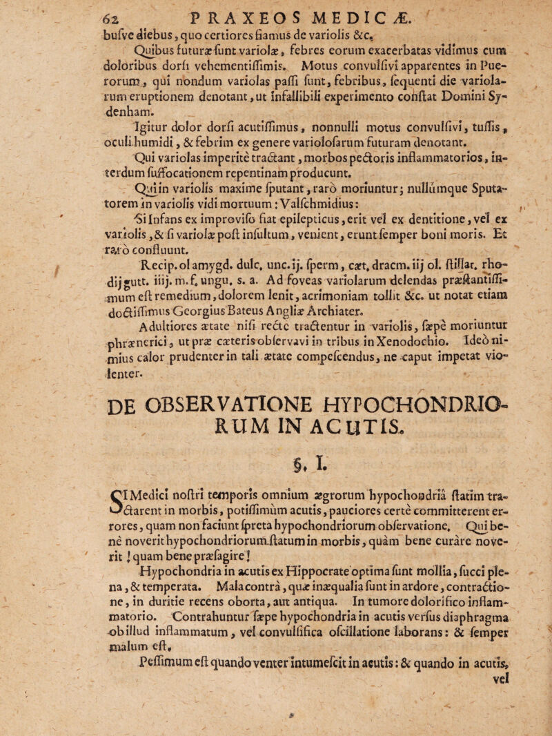 bufve diebus , quo certiores fiamus de vario lis &c. Quibus futurafiunt variola , febres eorum exacerbatas vidimus cum doloribus dorfi vehementilfitmis. Motus convulfivi apparentes in Pue¬ rorum s qui nondum variolas paffi funt, febribus» fequenti die variola- rum eruptionem denotant , ut infallibili experimento cohffcat Domini Sj- denham. Igitur dolor dorfi acutiflimus, nonnulli motus convulfivi, tufifls 9 oculiJhumidi, & febrim ex genere variolofarum futuram denotant. Qui variolas imperite tractant, morbos pedoris inflammatorios, in¬ terdum fuffocationem repentinam producunt. Quiin variolis maxime fputant ,raro moriuntur; nulliimquc Sputa¬ torem in variolis vidi mortuum; Valfchmidius: 'SiInfans ex improvilb fiat epilepticus,erit vel ex dentitione,vel ex variolis , & fi variolae poli infultum, venient, eruntfiemper boni moris. Et ra.to confluunt. Recip.olamygd. dulc. unc.ij. fperm, ca?t, dracm. iij ol. fliflar. rho- dij •utt. iiij. m.f. ungu, s. a. Ad foveas variolarum delendas praeAantifll- mumefl; remedium, dolorem lenit,acrimoniam tollit &c. ut notat etiam doditfimus GeorgiusBateus Angliae Archiater. Adultiores aetate nifi recte tradentur in variolis, faepe moriuntur phrxnerici, ut prae exteris oblervavi in tribus in Xenodochio. Ideo ni¬ mius calor prudenter in tali aetate compefcendus, ne caput impetat vio¬ lenter. DE OBSERVATIONE HYPOCHONDRIO¬ RUM IN ACUTIS. 5. % SI Medici noflri temporis omnium sgrorum hypochondria flatimtra- darent in morbis, potiflimum acutis, pauciores certe committerent er¬ rores, quam non faciunt fpreta hypochondriorum obfervatione. Qui be¬ ne noverithypochondriorumfitatumin morbis, quam bene curare nove¬ rit l quam bene prxfagire J Hypochondria in acutis ex Hippocrate optima funt mollia, fucci ple¬ na , & temperata. Mala contra, qux inaequalia funt in ardore, contradio- ne, in duritie recens oborta,aut antiqua. In tumore dolorifico inflam¬ matorio. Contrahuntur fixpe hypochondria in acutis verfus diaphragma obillud inflammatum, velconvulfifica ofcillatione laborans: & femper malum eft, Peffimum eliquando venter Intumefcit in acutis quando in acutis, vel