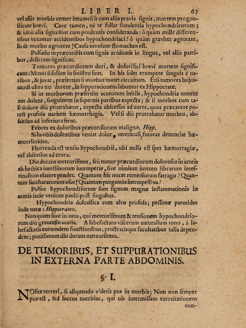 LIBERI. «r vel aliis morbis venter mtumefcit cum aliis pravis lignis 3 mortem progno- fticate brevi. Cave tamen , ne te fallat flatulentia hypochondncorum ; & ideo alia ligna fiint cum prudentia conlideranda; 6 quam mille differen¬ tibus vexamur accidentibus hypochondriaci ,r6 quam graviter aegrotante, licet morbo agrotent [Caufaomnium ftomachusefl:. \ Puifatio in prxcordiis cum lignis ariditatis in lingua, vel aliis parti¬ bus , delirium fignificar. Tumores praecordiorum duri, & doloriflci brevf mortem flgnifl- cant: Minus fi fotum in finiflro funt. In his folet erumpere fanguis e na¬ ribus , &/juvat, prsefertim fi morbus mutet circuitum. Etfi tumores hujus¬ modi ulcra 60 durent ,rn fuppurationemlabuntur ex Hippocrate. Si in morborum praelertim acutorum initiis, hypochondria tument aut dolent ,fonguinem inlupernis partibus expeda; & Ii morbus cum ta¬ li dolore diu protrahatur, expeda ablcelfus ad aures,quos praecavere po- teft profula narium haemorrhagia. Vel li diu protrahatur morbus, ab- feeflusad inferiora flente Febres ex doloribus praecordiorum malignse. Hipp, Silumbisdolentibus veniat dolor^ ventriculi futuras denunciat hs- Q* »K» ^ * morrhoraes». Horrenda eA tendo hypochondrii r ubi nulla efl Ipes hsemorragiar, vel ablcelfus ad crura.. Diu durans meteorifimis, feii tumor praecordiorum dolorofus in acutis abhedicainteflinorum intemperie ,live nimium intento fibrarum intef- tinalium elatere pendet* Quantum Hic nocet remediorum farrago / Quan¬ tum faccharatorumufusfQiianiaimpnrgantiaintempefliva/ pulfus hypochondriorum funt lignum magnae inflammationis lif acutis inde veniunt paulo pofl fingultus. Hypochondria dolonfica eum alvo profula; pelfima? parotides inde natae i Hippocratem, Nunquam funt in tuto , qui mcteorifmum & tenfionem hypochondrio¬ rum diu geruntjin acatis* A labefadato vilcerum naturalium tono , a la- befadatiseorumdem fundionibus, proflratisque facultatibus talia depem* dent; potiflimum diu durans meteorilraus», DE TUMORIBUS, ET SUPPURATIONIBUS IN EXTERNA PARTE ABDOMINIS. NOIiteterreri, fi aliquando v?detis pus in morbis; Nam non femper pus efl , led fuccus nutritius, qui ob intermiffam exercitationem^