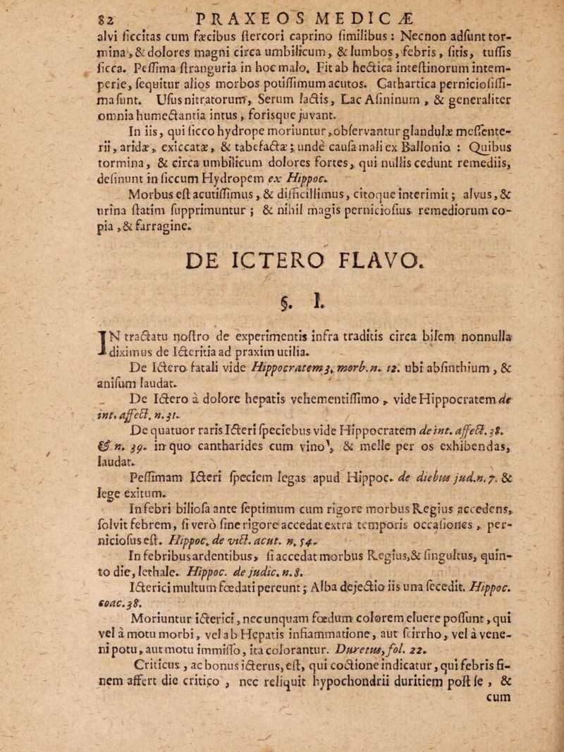 alvi fkcitas cum fecibus ftercori caprino limilibus: Necnon adfunt tor¬ mina, & dolores magni circa umbilicum, & lumbos, febris> litis, tuffis _ (kca* Pdlima ftranguria in hoc malo. Fit ab hedica inteftinorum intem¬ perie, (equitur alios morbos potiffimumacutos. Gathartica perniciofiffi- mafunt. Ufusnitratorum,. Serum ladis, Lac Afininurn , & generaliter omnia humedantia intus, forisque juvant. In iis, qui licco hydrope moriuntur,obfervantur glandufe mesente¬ rii , arida? , exiccata?, & tabefad#; unde caufa mali ex Ballonio : Quibus tormina, & circa umbilicum dolores fortes,, qui nullis cedunt remediis, delinunt inficcum Hydropem ex Hippoc. Morbuseft acutiffimusdifficillimus, citoqueinterimit; alvus,& urina ftatim fupprimuntur ; & nihil magis perniciofius remediorum co¬ pia ,& farragine* DE ICTERO FLAVO. . ‘ ;• ^ f '/• J. , _ • - . §* I. IN tradatu noftro de experimentis infra traditis circa bilem nonnulla diximus de Ideritiaad praxim utilia* De Idera fatali vide Hippocratem$>morb.n. 12, ubi abfinthium , & anifum laudat* De Idero a dolore hepatis vehem en tiffimo , vide Hippocratem ^# int* affeB, n.$u De quatuor raris Ideri fpeciebus vide Hippocratem deint. affeB, 1$, & n, in quo cantharides cum vino\ & meile per os exhibendas, laudat. Peffimam Ideri Ipeciem legas apud Hippoc* de diebm jud.n>?. & lege exitum* In febri bilioia ante leptimum cum rigore morbus Regius accedens, folvitfebrem, li vero line rigore accedat extra temporis occaliones , per- niciofus eft. Hippoc. de vtff. ac ut. n. 54* Infebribusardentibus, li accedat morbus Regius,& (ingultus, quin¬ to die, lethale* Hippoc. dejudic.n.8, Iderici multum foedati pereunt j Alba dejedio iis una fecedit, Hippoc. €QdC.$8. Moriuntur iderici,necunquam foedum, colorem eluerepoliunt, qui vel a motu morbi, vel ab Hepatis inflammatione, aut fcirrho, vel a vene¬ ni potu , aut motu immiftb, ita colorantur. Diiretm3foL 22, Criticus, ac bonus iderus, eft, qui codione indicatur, qui febris fi¬ nem affert die critico , nec reliquit hypochondrii duritiem poftle , & cum