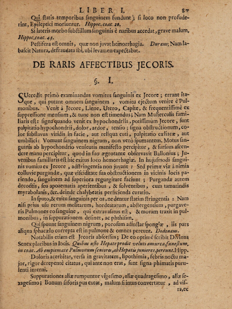 Qui, flatis temporibus fanguinem funduntfi loco non profude¬ rint, Epileptici moriuntur. Hippo c, coac\ 20. Si lateris morbo fubftillumfanguinis e naribus accedat7grave malum* Hipp0c.c0ac.4f, Peftifera efl omnis, qua? non juvat hemorrhagia. Bur<em; Nam !a~ bafcit Natura* defraudata ibi, ubi levamen expedlabat. DE RARIS AFFECTIBUS JECORIS. §. I. ■ ■ , *> -■ - - SUccedit primo examinandus vomitus fanguims ex Jecore ; errant ita- que , qui putant omnem fanguinem , vomitu eje&um venire e Pul¬ monibus. Venh a Jecore, Liene» Utero, Capite, & frequentifiime ex fuppreffione menfiurrt tunc non efl timendus;; Nam Mulierculis fami¬ liaris efl r fignaquando venit ex hypochondriis ,potifiimiim Jecore, funt palpitatio hypochondrii, dolor, ardor, tenfio ; figna obfiru&iontim, co¬ lor fubflavus viridis in facie » aut reliqua cuti, palpitatio caliacae , aut umbilici.*• Vomunt fanguinem nigrum, non vero fpumantem. Motus fan- guinis ab hypochondrio vementis manifeflo percipitur & furfum afeen- dere manu percipitur, quod in fuo ^grotante obfervsvit Ballonius ; Ju¬ venibus familiaris efl hic exitus loco hemorrhagsar. In hujufmodi fangui- nis vomitu ex Jecore , adfiringentia non juvant r Sed pritnse via? a nimia colluvie purganda qua? vifeiditate fu a obilrudionem in vicinis locis pa- r i endo , fanguinem ad fuperiora regurgitate faciunt ; Purganda autem decoris, feu apozematis aperientibus * & folventibus, cum tamarindis myrabolanis, &c. deinde chalybeatis perficienda curatio. In fputo,& exitu fanguinis per os, nedentur flatim firingentia : Nam nifi prius ufu rerum melitarum, hordeatarum»abfiergemium , purgave¬ ris Pulmones eofanguine , qui extravafatus efl, & moram traxit in pul¬ monibus , in fuppurationem delinet, ac phthifim.. Qm fpuunt fanguinem nigrum, porofum adinflarfpong’a? , iis pars aliqua fphacado correpta efl in pulmone & omnes pereunt. Dodonaus* Notabilis etiam efl Jecoris abfcefius; De eo optime feribit Dfvlnus Senex pluribus in locis. Quibus ufto Hepate prodit veluti amurcafuneftum^ in coac. Ab empiemate Pulmonum fe nior es 3ab Hepatis punior e f,percunt.H‘ipp* Doloris acerbitas, verfa in gravitatem, lipothimia, febris nodu ma¬ jor, rigor derepente citatus, qui ante non erat, funt figna phimatispuru¬ lenti interni. , Suppurationes alia? rumpuntur vrg e fimo,aliae quadragefimo, ali& fe- xagefimo; Bonum fi foris pus exeat, malum fiintus convertatur , advif- ra,ec