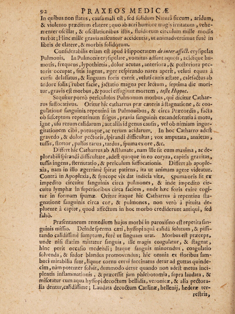 In quibus non flatus* caufamali efl, fed (olidum Natura ficcum , aridum, & violento prseditum elatere; quo ab acri humore magis irritatum , vehe¬ menter ofcillat, & ofcillationibus iltis* fluidorum circulum mille modis turbat ;Hinc mille «ravianalcuntur accidentia, ut animadvertimus fuse in libris de elatere, & morbis folidorum. Confiderabilis etiam eft apud Hippocratem de inter ajfeti. eryfipefas Pulmonis, In Pulmoniseryfipelate, vomitus adfuntaquofi , acidique hu¬ moris, frequens,lypothimia,dolor acutus, anteriora ,& pofleriora pec¬ toris occupat, (itis ingens, arger refpirando nares aperit, veluti equus a curlu delaflatus,&linguam foris exerit, veluti canis aeflate, calefadlus ab ardore folis; rubet facie, jadiatio magna per ledum, feptima die mori¬ tur , gravis efl morbus pauci effugiunt mortem , tefte Hippoc. Sequiturporro perkulolus Pulmonum morbus ,qui dicitur Cathar¬ rus fuflocativus. Oritur hic catharrus prae ceteris a Aagnatione , & coa¬ gulatione fanguinis repentina in Pulmonibus, & circa Praecordia , fads obfufceptutn repentinum frigus, pravia fanguinis excandefcentiaa motu, igne,ufu rerum calidarum, aut aliis id genus caulis, vel ob nimiam ingur¬ gitationem cibi,potusque,ac rerum acidarum. In hoc Catharro adefl gravedo , & dolor pedoris Jpirandi difficultas ; vox amputata, anxietas, tuffis, flertor, puffus rarus, tardus, fpuma ex ore,&c. Differt hic Catharrus ab Afthmate ,nam ille fit cum maxima , ac de- plorabiiifpirandi difficultate,adefl quoque ineo coryza, capitis gravitas,, tuffis ingens, Aernutatio, & periculum fuffocationis. Differt ab apople¬ xia, nam in illo aegerrime fpirat patiens, ita ut animam agere videatur* Contra in Apoplexia, & fvncope vix dat indicia vita’* spuma oris fit ex impedito circuitu fanguinis circa pulmones, & inde impedito cir¬ cuitu lymphse in fuperioribus circa faciem, unde h;rc foris exire cogi¬ tur in formam fpumae. Oritur itaque hic Catharrus a repentina fla¬ gnatione fanguinis circa cor, & pulmones, non vero a pituita de¬ pluente a capite, quod affedum in hoc morbo crediderunt antiqui, fed falso. N Praffentaneum remedium hujus morbi in paroxifmo efl repetita fan¬ guinis miffio. DeindeIperma c^ti, hyffopiaqua calida (olutum ,& piffi- tando cafidiffime fumptum, fere ut linguam urat. Morbus efl praeceps, unde nifi flarim mittatur fanguis , ille magis coagulatur, & flagnat, hinc perit occafio medendi; Itaque fanguis minuendus, coagulatio folvenda,& fudor blandus promovendus; hic omnia ex floribus fam- buci mirabilia funt,liquor cornu cervi (ucdnatus detur ad guttas quinde¬ cim, nam potenter folvit, dummodo detur quando non adefl metus inci¬ pientis inflammationis, &prgceffit jam phlebotomia, fupra laudata , & mifceatur cum aqua hyffopidecodum bellidis, veronicae, & alia perora¬ lia dentur,cafidiffime; Laudata decorum Carlin#, hellenij, hederae ter¬ re Aris* i