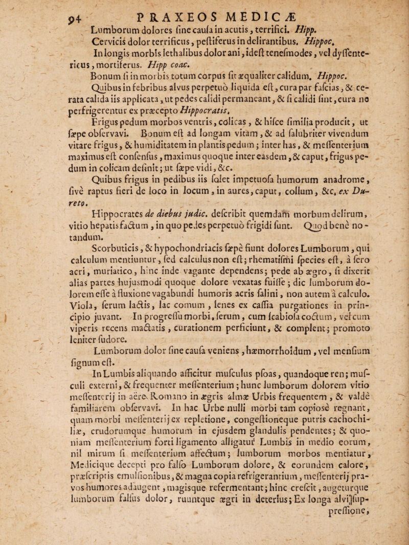 Lumborum dolores fine caufa in acutis, terrifici. Hipp. Cervicis dolor terrificus, pefliferus in delirantibus. Hippoc„ In longis morbis fethalibus dolor ani, idefl tenefmodes, vel dy flente- rlcus, mortiferus. Hipp coac. Bonum fi in mor bis totum corpus fit aequaliter calidum, Hippoc. Quibus in febribus alvus perpetuo liquida eft, cura par fa(cias,& ce¬ rata calida iis applicata, ut pedes calidi permaneant, & fi calidi fint,cura ne perfrigerentur es pr^cepto Hippocratis, Frigus pedum morbos ventris, colicas, &hifce fimifia producit, ut fepe obfervavi. Bonum efl ad longam vitam, & ad falubriter vivendum vitare frigus, Schumiditatem in plantis pedum; interfias, & meflenterium maximus efl: confenfus, maximus quoque intereasdem,&: caput, frigus pe¬ dum in colicam definit; ut fepe vicii,&c. Quibus frigus in pedibus iis folet impetuofa fiumorum anadrome, five raptus fieri de loco in locum , in aures,caput, collum, &c, ex Du- reto. - Hippocrates de diebus judic, defcribit quemdam morbumdelirum, vitio hepatisfadum , in quo pedes perpetuo frigidi funt. Quod bene no - tandum. * ' Scorbuticis, & hypochondriacis fsepe fiunt dolores Lumborum, qui calculum mentiuntur, fed calcuiusnon efl; rhematifmi fpecies efl, a fero acri, muriatico, hinc inde vagante dependens; pede ab segro, fi dixerit alias partes hujusmodi quoque dolore vexatas fui fle ; dic lumborum do¬ lorem e fle a fluxione vagabundi humoris acris falini, non autem a calculo. Viola, ferum ladis, lac cornum , lenes ex caflia purgationes in prin¬ cipio juvant. In progreflu morbi , ferum, cum fcabiola codum, vel cum viperis recens madatis, curationem perficiunt, & complent; promoto ; leniter fudore. Lumborum dolor fine caufa veniens ,ha?morrholdum , vel menGum fignum efl. In Lumbis aliquando afficitur mufculus pfoas, quandoque ren; muf- culi externi, & frequenter meflenterium ; hunc lumborum dolorem vitio meflenterij in aerev Romano in #gris almse Urbis frequentem , & valde familiarem obfervavi. In hac Urbe nulli morbi tam copiose regnant, quam morbi meflenterij ex repletione, congeflioneque putris cachochi- liae, crudorumque humorum in ejusdem glandulis pendentes; Se quo¬ niam meflenterium forti ligamento alligatur Lumbis in medio eorum, nil mirum fi meflenterium a fle dum; lumborum morbos mentiatur. Medicique decepti pro falfo Lumborum dolore, Se eorundem calore, praeferiptis emulfionibus, & magna copia refrigerantium, meflenterij pra¬ vos humores adaugent , magisque refermentant; hinc crefcit ,augcturque lumborum fallas dolor, ruuntque xgri in deterius;Ex longa alvi]fup- preflione,