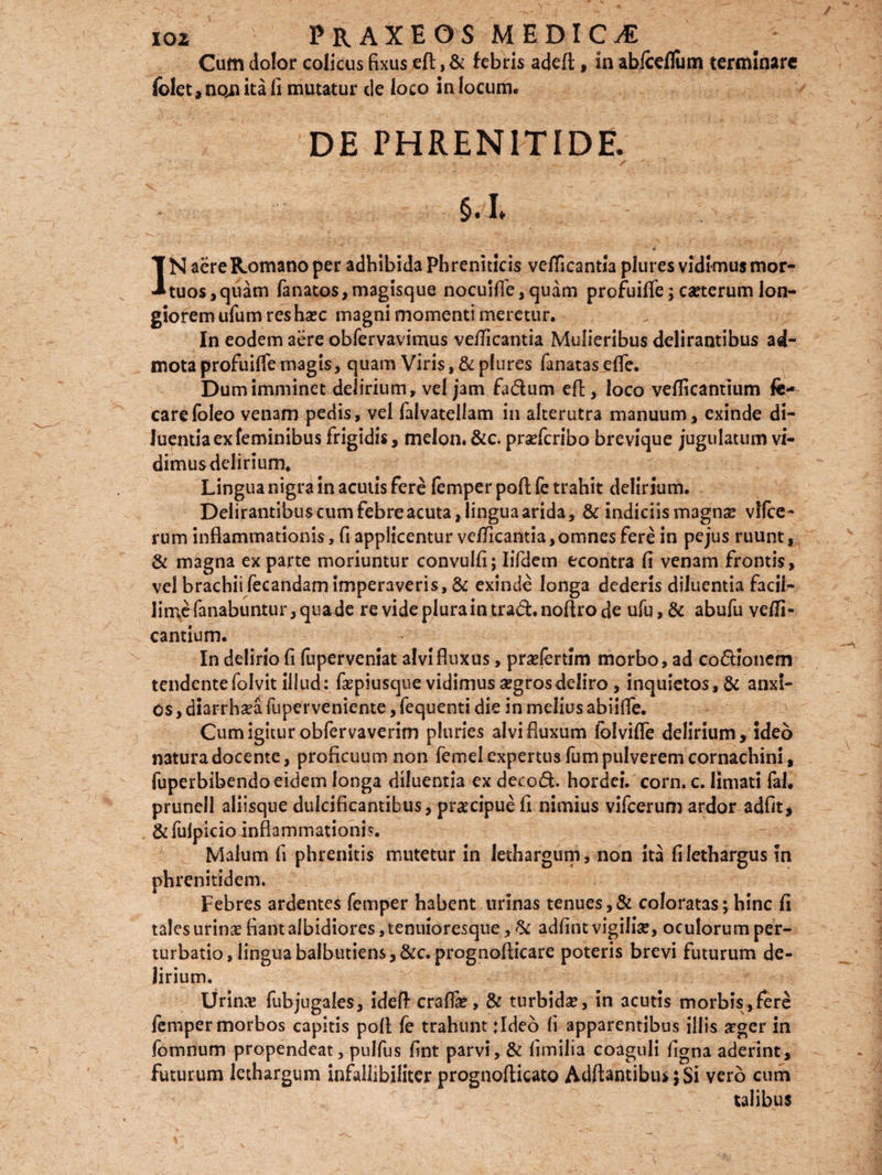 Cum dolor colicus fixus eft, & febris adeft, in abiceflum terminare lblet,nonitali mutatur de loco in locum. DE PHRENITIDE. §. I. IN aere Romano per adhibida Phreniticis vellicantia plures vidimus mor¬ tuos, quam fanatos,magisque nocuilfe, quam profuilfe; exterum lon¬ giorem ufum reshaec magni momenti meretur. In eodem aere obfervavimus vellicantia Mulieribus delirantibus ad¬ mota profuilfe magis, quam Viris, &p!ures fanatasefie. Dum imminet delirium, vel jam fa&um efl, loco vellicantium fe- care (oleo venam pedis, vel falvatellam in alterutra manuum, exinde di¬ luentia ex feminibus frigidis, melon. &c. praeferibo brevique jugulatum vi¬ dimus delirium. Lingua nigra in acutis fere lemper poftie trahit delirium. Delirantibus cum febre acuta, lingua arida, & indiciis magnae vlfce- rum inflammationis, fi applicentur vellicantia, omnes fere in pejus ruunt, & magna ex parte moriuntur convulfi; Iifdem econtra li venam frontis, vel brachiifecandam imperaveris, & exinde longa dederis diluentia facii- lime fanabuntur, qua de re vide plura in trad.noflro de ufu, & abufu velli¬ cantium. In delirio fi fuperveniat alvi fluxus, pradertim morbo, ad co&ioncm tendente folvit illud: faepiusque vidimus aegros deliro, inquietos, & anxi¬ os, diarrhaea fuperveniente, fequenti die in melius abiifle. Cum igitur obfervaverim pluries alvi fluxum folvilfe delirium, ideo natura docente, proficuum non femel expertus fum pulverem cornachini, fuperbibendo eidem longa diluentia ex deco&. hordei, corn. c. limati fal. prunell aliisque dulcificantibus, praecipue fi nimius vifcerum ardor adfit, &fulpicio inflammationi?. Malum fi phrenitis mutetur in lethargum, non ita fi lethargus in phrenitidem. Febres ardentes femper habent urinas tenues,& coloratas; hinc fi tales urinae fiant albidiores ,tenuioresque, & adfint vigiliae, oculorum per¬ turbatio, lingua balbutiens, &c. prognoflicare poteris brevi futurum de¬ lirium. Urina: fubjugales, ideff craflae, & turbidae, in acutis morbis,fere lemper morbos capitis pofi fe trahunt :Ideo fi apparentibus illis aeger in fomnum propendeat, pulfus fint parvi, & fimilia coaguli figna aderint, futurum lethargum infallibiliter prognofticato Aditantibus $ Si vero cum talibus